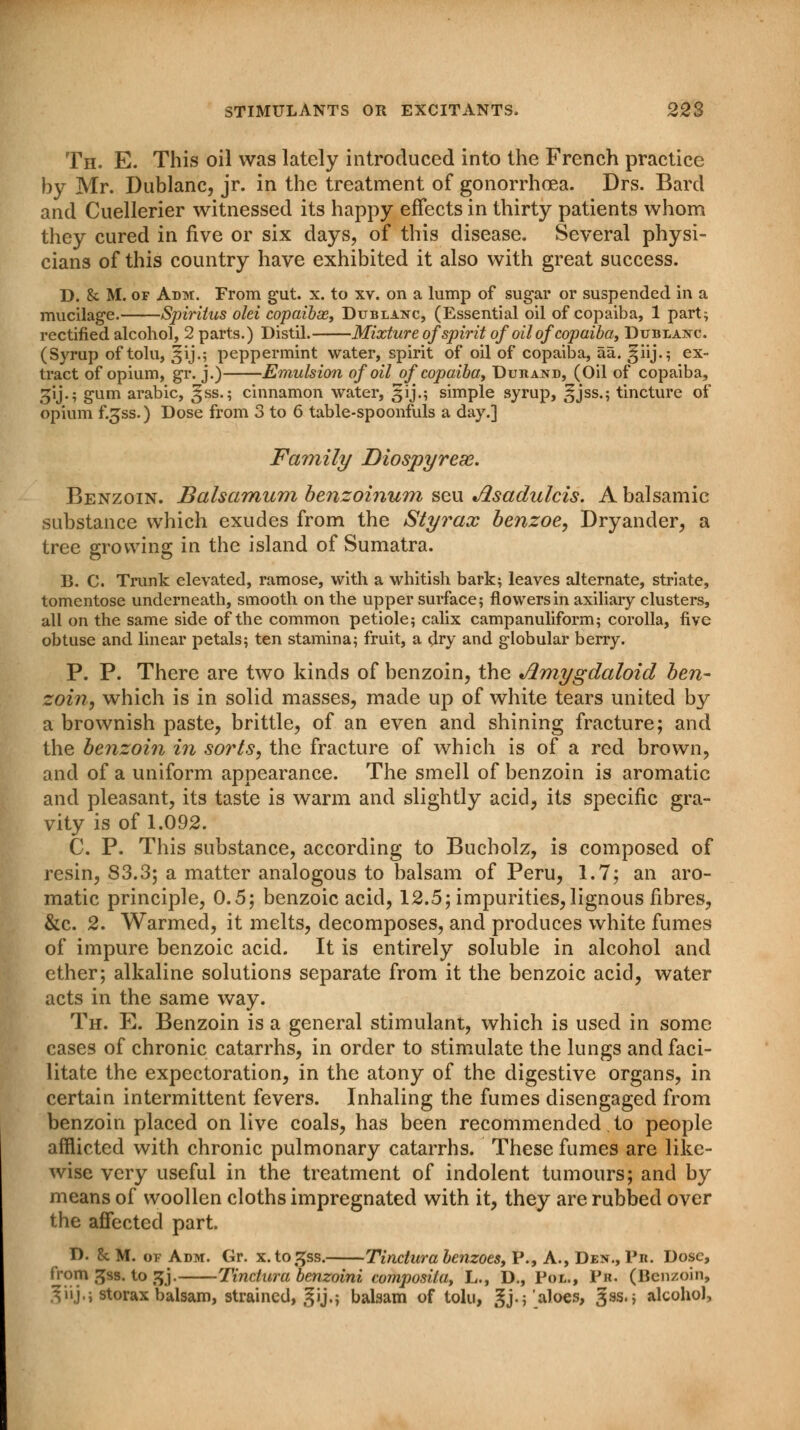 J Th. E. This oil was lately introduced into the French practice by Mr. Dublanc, jr. in the treatment of gonorrhoea. Drs. Bard and Cuellerier witnessed its happy effects in thirty patients whom they cured in five or six days, of this disease. Several physi- cians of this country have exhibited it also with great success. D. & M. of Adm. From gut. x. to xv. on a lump of sugar or suspended in a mucilage. Spiriius old copaibx, Dublanc, (Essential oil of copaiba, 1 part; rectified alcohol, 2 parts.) Distil. Mixture of spirit of oil of copaiba, Dublanc. (Syrup of tolu, gij.; peppermint water, spirit of oil of copaiba, aa. ^iij.; ex- tract of opium, gr. j.) Emulsion of oil of copaiba, Durand, (Oil of copaiba, gij.; gum arabic, gss.; cinnamon water, gij.; simple syrup, gjss.; tincture of opium f.gss.) Dose from 3 to 6 table-spoonfuls a day.] Family Diospyreae. Benzoin. Balsamum benzoinum seu Jlsadulcis. A balsamic substance which exudes from the Styrax benzoe, Dryander, a tree growing in the island of Sumatra. B. C. Trunk elevated, ramose, with a whitish bark; leaves alternate, striate, tomentose underneath, smooth on the upper surface; flowers in axiliary clusters, all on the same side of the common petiole; calix campanuliform; corolla, five obtuse and linear petals; ten stamina; fruit, a dry and globular berry. P. P. There are two kinds of benzoin, the •Amygdaloid ben- zoin, which is in solid masses, made up of white tears united by a brownish paste, brittle, of an even and shining fracture; and the benzoin in sorts, the fracture of which is of a red brown, and of a uniform appearance. The smell of benzoin is aromatic and pleasant, its taste is warm and slightly acid, its specific gra- vity is of 1.092. C. P. This substance, according to Bucholz, is composed of resin, 83.3; a matter analogous to balsam of Peru, 1.7; an aro- matic principle, 0.5; benzoic acid, 12.5; impurities, lignous fibres, &c. 2. Warmed, it melts, decomposes, and produces white fumes of impure benzoic acid. It is entirely soluble in alcohol and ether; alkaline solutions separate from it the benzoic acid, water acts in the same way. Th. E. Benzoin is a general stimulant, which is used in some cases of chronic catarrhs, in order to stimulate the lungs and faci- litate the expectoration, in the atony of the digestive organs, in certain intermittent fevers. Inhaling the fumes disengaged from benzoin placed on live coals, has been recommended to people afflicted with chronic pulmonary catarrhs. These fumes are like- wise very useful in the treatment of indolent tumours; and by means of woollen cloths impregnated with it, they are rubbed over the affected part. D. 5c M. of Adm. Gr. x.to^ss. Tinctura benzoes, P., A., Den., Pit. Dose, from 3ss. to jjj. Tinctura benzoini composila, L., D., Pol., Pr. (Benzoin, giij.j storax balsam, strained, gij.; balsam of tolu, gj.; aloes, ^ss.j alcohol,
