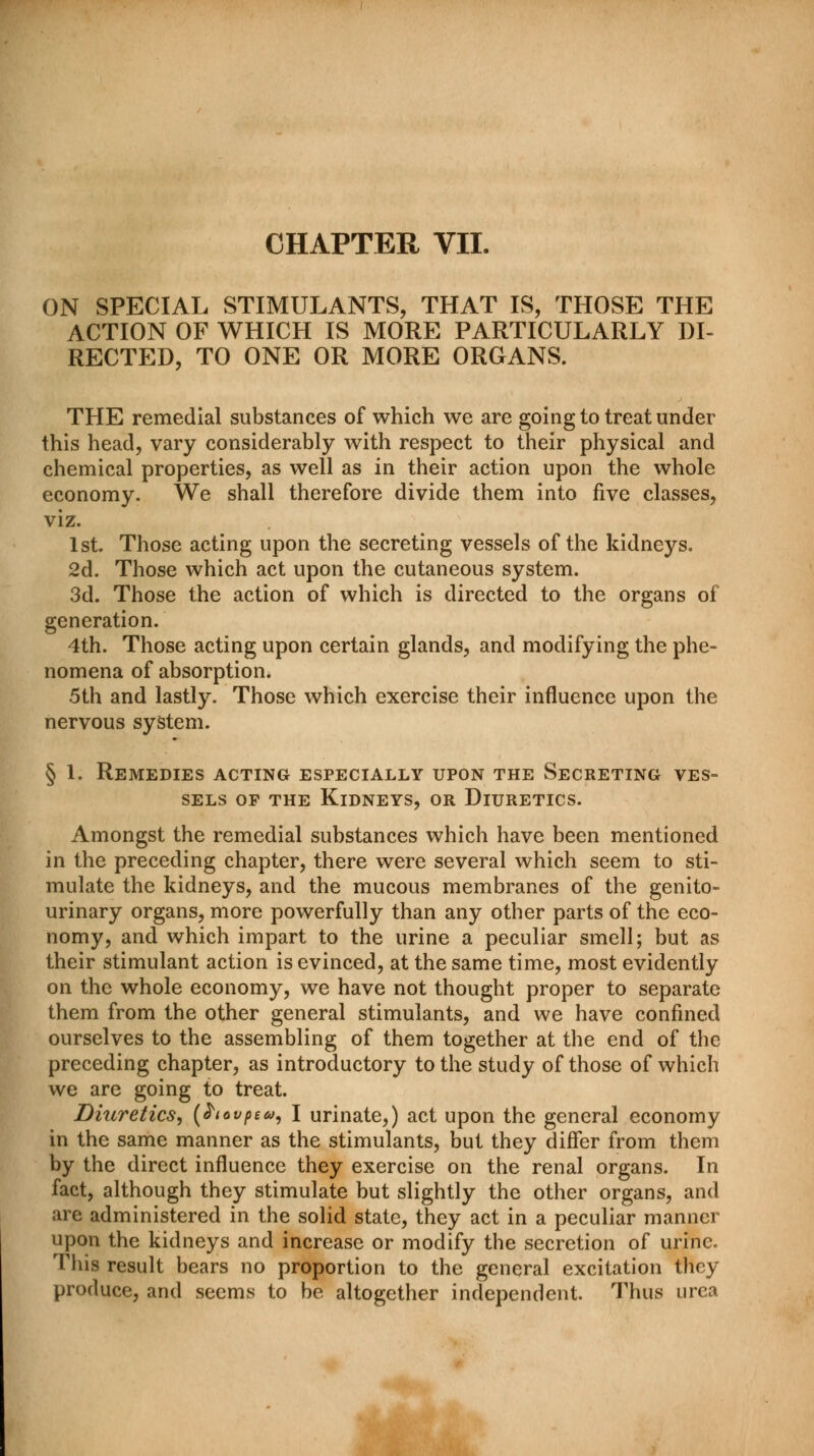 ON SPECIAL STIMULANTS, THAT IS, THOSE THE ACTION OF WHICH IS MORE PARTICULARLY DI- RECTED, TO ONE OR MORE ORGANS. THE remedial substances of which we are going to treat under this head, vary considerably with respect to their physical and chemical properties, as well as in their action upon the whole economy. We shall therefore divide them into five classes, viz. 1st. Those acting upon the secreting vessels of the kidneys. 2d. Those which act upon the cutaneous system. 3d. Those the action of which is directed to the organs of generation. 4th. Those acting upon certain glands, and modifying the phe- nomena of absorption. 5th and lastly. Those which exercise their influence upon the nervous system. § 1. Remedies acting especially upon the Secreting ves- sels of the Kidneys, or Diuretics. Amongst the remedial substances which have been mentioned in the preceding chapter, there were several which seem to sti- mulate the kidneys, and the mucous membranes of the genito- urinary organs, more powerfully than any other parts of the eco- nomy, and which impart to the urine a peculiar smell; but as their stimulant action is evinced, at the same time, most evidently on the whole economy, we have not thought proper to separate them from the other general stimulants, and we have confined ourselves to the assembling of them together at the end of the preceding chapter, as introductory to the study of those of which we are going to treat. Diuretics, (hovpea, I urinate,) act upon the general economy in the same manner as the stimulants, but they differ from them by the direct influence they exercise on the renal organs. In fact, although they stimulate but slightly the other organs, and are administered in the solid state, they act in a peculiar manner upon the kidneys and increase or modify the secretion of urine. This result bears no proportion to the general excitation they produce, and seems to be altogether independent. Thus urea