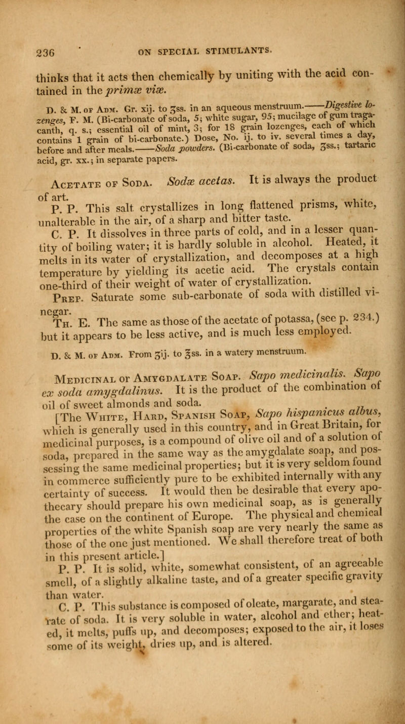 thinks that it acts then chemically by uniting with the acid con- tained in the ])riniae viae. D. & M. of Adm. Gr. xij. to Zsa. in an aqueous menstruum. Digestive lo- zenges, F. M. (Bi-carbonate of soda, 5, white sugar, 95; mucilage of gum traga- canth, q. s.; essential oil of mint, 3; for 18 grain lozenges, each of which contains 1 grain of bi-carbonate.) Dose, No. ij to .v. several times a day before and after meals. Soda powders. (Bi-carbonate of soda, %**.; taitaric acid, gr. xx.; in separate papers. Acetate of Soda. Sodx acetas. It is always the product P. P. This salt, crystallizes in long flattened prisms, white, unalterable in the air, of a sharp and bitter taste. C P. It dissolves in three parts of cold, and in a lesser quan- tity of boiling water; it is hardly soluble in alcohol. Heated, it melts in its water of crystallization, and decomposes at a high temperature by yielding its acetic acid. The crystals contain one-third of their weight of water of crystallization. Prep. Saturate some sub-carbonate of soda with distilled vi- n Th. E. The same as those of the acetate of potassa, (sec p. 234.) but it appears to be less active, and is much less employed. D. & M. of Adm. From gij. to gss. in a watery menstruum. Medicinal or Amygdalate Soap. Sapo mcdicinalis. Sapo ex soda amygdalitis. It is the product of the combination of oil of sweet almonds and soda. t (The White, Hard, Spanish Soap, Sapo hispanicus albus, which is generally used in this country, and in Great Britain, lor medicinal purposes, is a compound of olive oil and of a solution ot soda, prepared in the same way as the amygdalate soap, and pos- sessing the same medicinal properties; but it is very seldom found in commerce sufficiently pure to be exhibited internally with any certainty of success. It would then be desirable that every apo- thecary should prepare his own medicinal soap, as is generally the case on the continent of Europe. The physical and chemical properties of the white Spanish soap are very nearly the same as those of the one just mentioned. We shall therefore treat of both in this present article.] , P P It is solid, white, somewhat consistent, of an agieeable smell, of a slightly alkaline taste, and of a greater specific gravity than water. , , C P This substance is composed of oleate, margaratc, and stea- vate of soda. It is very soluble in water, alcohol and ether; heat- ed, it melts, puffs up, and decomposes; exposed to the air, it loses some of its weight, dries up, and is altered.