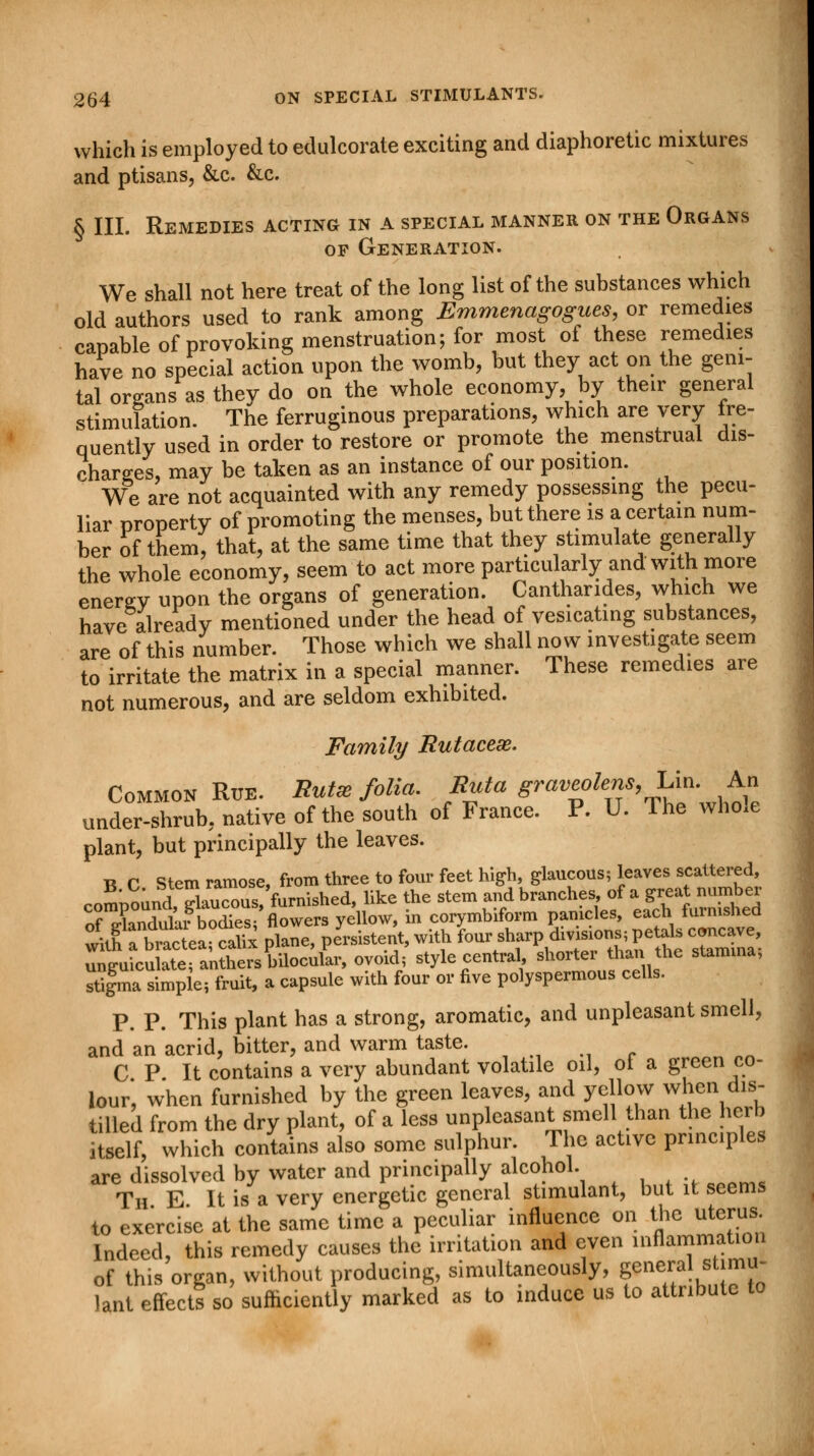 which is employed to edulcorate exciting and diaphoretic mixtures and ptisans, &c. &c. § III. Remedies acting in a special manner on the Organs op Generation. We shall not here treat of the long list of the substances which old authors used to rank among Emmenagogues, or remedies capable of provoking menstruation; for most of these remedies have no special action upon the womb, but they act on the geni- tal organs as they do on the whole economy, by their general stimulation. The ferruginous preparations, which are very fre- quently used in order to restore or promote the menstrual dis- charges, may be taken as an instance of our position. We are not acquainted with any remedy possessing the pecu- liar property of promoting the menses, but there is a certain num- ber of them, that, at the same time that they stimulate generally the whole economy, seem to act more particularly and with more enerev upon the organs of generation. Canthandes, which we have already mentioned under the head of vesicating substances, are of this number. Those which we shall now investigate seem to irritate the matrix in a special manner. These remedies are not numerous, and are seldom exhibited. Family Butacex. Common Rue. But* folia Buta (P™^'^** under-shrub, native of the south of France. P. U. The whole plant, but principally the leaves. B C Stem ramose, from three to four feet high, glaucous; leaves scattered, rnSnoundI SaucZsfurnished, like the stem and branches, of a great number rfX&bEfl™crB yellow, in corymbiform panicles, each furnished wkh a£tea cahx plane, persistent, with four sharp divisions; petals concave, ^cu^an^^Uocufir, ovoid; style central shorter than the stamma; stifma simple; fruit, a capsule with four or five polyspermous cells. P. P. This plant has a strong, aromatic, and unpleasant smell, and an acrid, bitter, and warm taste. ' C P It contains a very abundant volatile oil, of a green co- lour, when furnished by the green leaves, and yellow when dis- tilled from the dry plant, of a less unpleasant smell than the herb itself, which contains also some sulphur. The active principles are dissolved by water and principally alcohol. Th E It is a very energetic general stimulant, but it seems to exercise at the same time a peculiar influence on the uterus Indeed, this remedy causes the irritation and even inflammation of this organ, without producing, simultaneously, general stimu- lant cffcctS so sufficiently marked as to induce us to attribute to