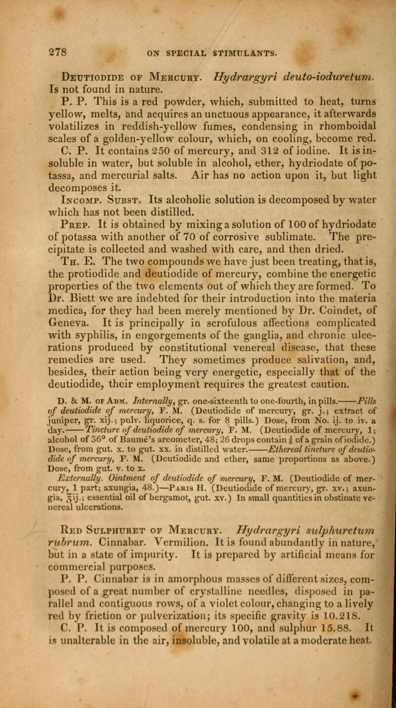 Deutiodide of Mercury. Hydrargyri deuto-iodurztum. Is not found in nature. P. P. This is a red powder, which, submitted to heat, turns yellow, melts, and acquires an unctuous appearance, it afterwards volatilizes in reddish-yellow fumes, condensing in rhomboidal scales of a golden-yellow colour, which, on cooling, become red. C. P. It contains 250 of mercury, and 312 of iodine. It is in- soluble in water, but soluble in alcohol, ether, hydriodate of po- tassa, and mercurial salts. Air has no action upon it, but light decomposes it. Incomp. Subst. Its alcoholic solution is decomposed by water which has not been distilled. Prep. It is obtained by mixing a solution of 100 of hydriodate of potassa with another of 70 of corrosive sublimate. The pre- cipitate is collected and washed with care, and then dried. Th. E. The two compounds we have just been treating, that is, the protiodide and deutiodide of mercury, combine the energetic properties of the two elements out of which they are formed. To Dr. Biett we are indebted for their introduction into the materia medica, for they had been merely mentioned by Dr. Coindet, of Geneva. It is principally in scrofulous affections complicated with syphilis, in engorgements of the ganglia, and chronic ulce- rations produced by constitutional venereal disease, that these remedies are used. They sometimes produce salivation, and, besides, their action being very energetic, especially that of the deutiodide, their employment requires the greatest caution. D. & M. of Adm. Internally, gr. one-sixteenth to one-fourth, in pills. Pills of deutiodide of mercury, F. M. (Deutiodide of mercury, gr. j.; extract of juniper, gr. xij.; pulv. liquorice, q. s. for 8 pills.) Dose, from No. ij. to iv. a day. Tincture of deutiodide of mercury, F. M. (Deutiodide of mercury, 1; alcohol of 36° of Baum£'s areometer, 48; 26 drops contain § of a grain of iodide.) Dose, from gut. x. to gut. xx. in distilled water. Ethereal tincture of deutior- dide of mercury, F. M. (Deutiodide and ether, same proportions as above.) Dose, from gut. v. to x. Externally. Ointment of deutiodide of mercury, F. M. (Deutiodide of mer- cury, 1 part; axungia, 48.)—Paris H. (Deutiodide of mercury, gr. xv.; axun- gia, gij.; essential oil of bergamot, gut. xv.) In small quantities in obstinate ve- nereal ulcerations. Red Sulphuret of Mercury. Hydrargyri sulphuretum rubrum. Cinnabar. Vermilion. It is found abundantly in nature, but in a state of impurity. It is prepared by artificial means for commercial purposes. P. P. Cinnabar is in amorphous masses of different sizes, com- posed of a great number of crystalline needles, disposed in pa- rallel and contiguous rows, of a violet colour, changing to a lively red by friction or pulverization; its specific gravity is 10.218. C. P. It is composed of mercury 100, and sulphur 15.88. It is unalterable in the air, insoluble, and volatile at a moderate heat.