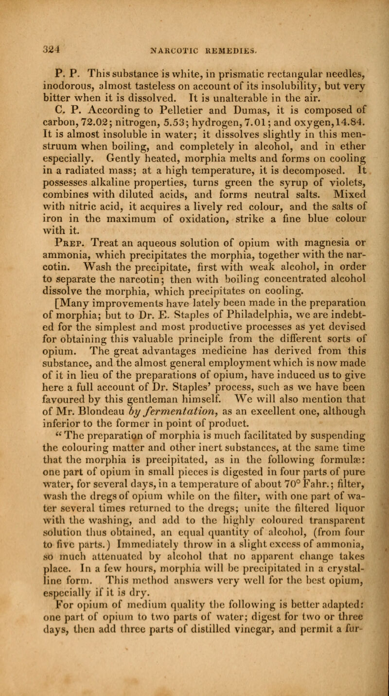 P. P. This substance is white, in prismatic rectangular needles, inodorous, almost tasteless on account of its insolubility, but very bitter when it is dissolved. It is unalterable in the air. C. P. According to Pelletier and Dumas, it is composed of carbon, 72.02; nitrogen, 5.53; hydrogen, 7.01; and oxygen, 14.84. It is almost insoluble in water; it dissolves slightly in this men- struum when boiling, and completely in alcohol, and in ether especially. Gently heated, morphia melts and forms on cooling in a radiated mass; at a high temperature, it is decomposed. It possesses alkaline properties, turns green the syrup of violets, combines with diluted acids, and forms neutral salts. Mixed with nitric acid, it acquires a lively red colour, and the salts of iron in the maximum of oxidation, strike a fine blue colour with it. Prep. Treat an aqueous solution of opium with magnesia or ammonia, which precipitates the morphia, together with the nar- cotin. Wash the precipitate, first with weak alcohol, in order to separate the narcotin; then with boiling concentrated alcohol dissolve the morphia, which precipitates on cooling. [Many improvements have lately been made in the preparation of morphia; but to Dr. E. Staples of Philadelphia, we are indebt- ed for the simplest and most productive processes as yet devised for obtaining this valuable principle from the different sorts of opium. The great advantages medicine has derived from this substance, and the almost general employment which is now made of it in lieu of the preparations of opium, have induced us to give here a full account of Dr. Staples' process, such as we have been favoured by this gentleman himself. We will also mention that of Mr. Blondeau by fermentation, as an excellent one, although inferior to the former in point of product.  The preparation of morphia is much facilitated by suspending the colouring matter and other inert substances, at the same time that the morphia is precipitated, as in the following formulas: one part of opium in small pieces is digested in four parts of pure water, for several days, in a temperature of about 70°Fahr.; filter, wash the dregs of opium while on the filter, with one part of wa- ter several times returned to the dregs; unite the filtered liquor with the washing, and add to the highly coloured transparent solution thus obtained, an equal quantity of alcohol, (from four to five parts.) Immediately throw in a slight excess of ammonia, so much attenuated by alcohol that no apparent change takes place. In a few hours, morphia will be precipitated in a crystal- line form. This method answers very well for the best opium, especially if it is dry. For opium of medium quality the following is better adapted: one part of opium to two parts of water; digest for two or three days, then add three parts of distilled vinegar, and permit a fur-