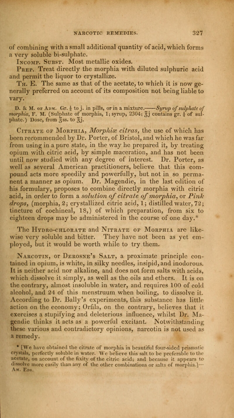 of combining with a small additional quantity of acid, which forms a very soluble bi-sulphate. Incomp. Subst. Most metallic oxides. Prep. Treat directly the morphia with diluted sulphuric acid and permit the liquor to crystallize. Th. E. The same as that of the acetate, to which it is now ge- nerally preferred on account of its composition not being liable to vary. D. & M. of Adm. Gr. £ to j. in pills, or in a mixture. Syrup of sulphate of morphia, F. M. (Sulphate of morphia, 1; syrup, 2304; ^j contains gr. £ of sul- phate.) Dose, from §ss. to ^j. Citrate of Morphia, Morphias citras, the use of which has been recommended by Dr. Porter, of Bristol, and which he was far from using in a pure state, in the way he prepared it, by treating opium with citric acid, by simple maceration, and has not been until now studied with any degree of interest. Dr. Porter, as well as several American practitioners, believe that this com- pound acts more speedily and powerfully, but not in so perma- nent a manner as opium. Dr. Magendie, in the last edition of his formulary, proposes to combine directly morphia with citric acid, in order to form a solution of citrate of morphia, or Pink drops, (morphia, 2; crystallized citric acid, 1; distilled water, 72; tincture of cochineal, IS,) of which preparation, from six to eighteen drops may be administered in the course of one day.* The Hydro-chlorate and Nitrate op Morphia are like- wise very soluble and bitter. They have not been as yet em- ployed, but it would be worth while to try them. Narcotin, or Derosne's Salt, a proximate principle con- tained in opium, is white, in silky needles, insipid, and inodorous. It is neither acid nor alkaline, and does not form salts with acids, which dissolve it simply, as well as the oils and ethers. It is on the contrary, almost insoluble in water, and requires 100 of cold alcohol, and 24 of this menstruum when boiling, to dissolve it. According to Dr. Bally's experiments, this substance has little action on the economy; Orfila, on the contrary, believes that it exercises a stupifying and deleterious influence, whilst Dr. Ma- gendie thinks it acts as a powerful excitant. Notwithstanding these various and contradictory opinions, narcotin is not used as a remedy. * [We have obtained the citrate of morphia in beautiful four-sided prismatic crystals, perfectly soluble in water. We believe this salt to be preferable to the acetate, on account of the fixity of the citric acid; and because it appears to dissolve more easily than any of the other combinations or salts of morphia.1 \>t. I