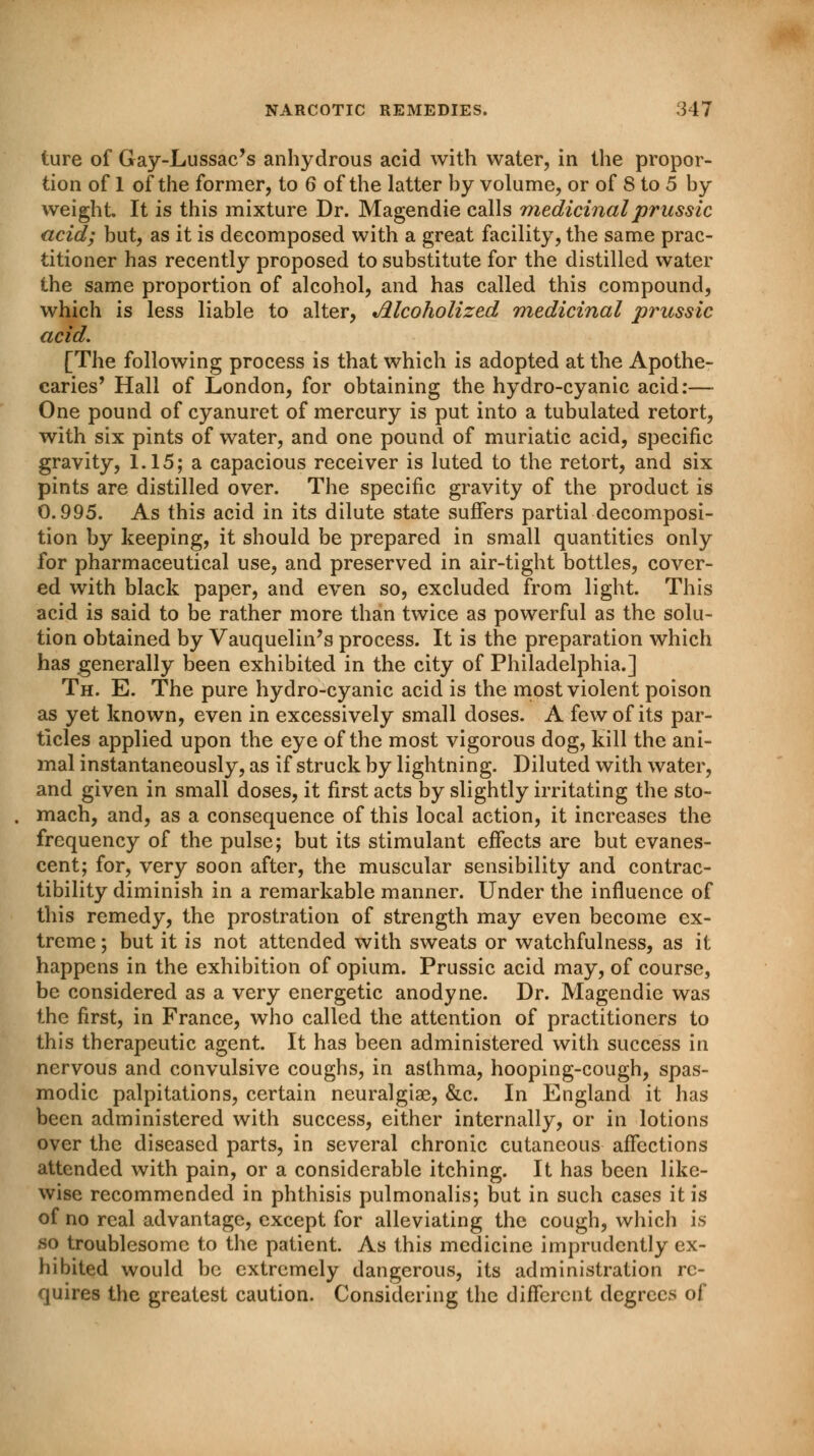 ture of Gay-Lussac's anhydrous acid with water, in the propor- tion of 1 of the former, to 6 of the latter hy volume, or of 8 to 5 by weight It is this mixture Dr. Magendie calls medicinal prussic acid; but, as it is decomposed with a great facility, the same prac- titioner has recently proposed to substitute for the distilled water the same proportion of alcohol, and has called this compound, which is less liable to alter, Alcoholized medicinal prussic acid. [The following process is that which is adopted at the Apothe- caries' Hall of London, for obtaining the hydro-cyanic acid:— One pound of cyanuret of mercury is put into a tubulated retort, with six pints of water, and one pound of muriatic acid, specific gravity, 1.15; a capacious receiver is luted to the retort, and six pints are distilled over. The specific gravity of the product is 0.995. As this acid in its dilute state suffers partial decomposi- tion by keeping, it should be prepared in small quantities only for pharmaceutical use, and preserved in air-tight bottles, cover- ed with black paper, and even so, excluded from light. This acid is said to be rather more than twice as powerful as the solu- tion obtained by Vauquelin's process. It is the preparation which has generally been exhibited in the city of Philadelphia.] Th. E. The pure hydro-cyanic acid is the most violent poison as yet known, even in excessively small doses. A few of its par- ticles applied upon the eye of the most vigorous dog, kill the ani- mal instantaneously, as if struck by lightning. Diluted with water, and given in small doses, it first acts by slightly irritating the sto- mach, and, as a consequence of this local action, it increases the frequency of the pulse; but its stimulant effects are but evanes- cent; for, very soon after, the muscular sensibility and contrac- tibility diminish in a remarkable manner. Under the influence of this remedy, the prostration of strength may even become ex- treme ; but it is not attended with sweats or watchfulness, as it happens in the exhibition of opium. Prussic acid may, of course, be considered as a very energetic anodyne. Dr. Magendie was the first, in France, who called the attention of practitioners to this therapeutic agent. It has been administered with success in nervous and convulsive coughs, in asthma, hooping-cough, spas- modic palpitations, certain neuralgias, &c. In England it has been administered with success, either internally, or in lotions over the diseased parts, in several chronic cutaneous affections attended with pain, or a considerable itching. It has been like- wise recommended in phthisis pulmonalis; but in such cases it is of no real advantage, except for alleviating the cough, which is so troublesome to the patient. As this medicine imprudently ex- hibited would be extremely dangerous, its administration re- quires the greatest caution. Considering the different degrees of