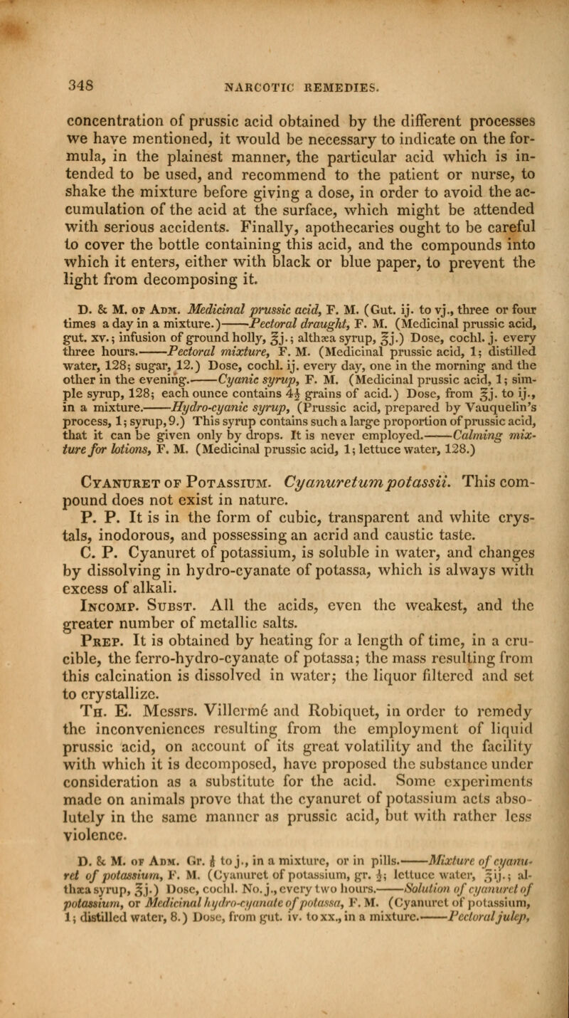 concentration of prussic acid obtained by the different processes we have mentioned, it would be necessary to indicate on the for- mula, in the plainest manner, the particular acid which is in- tended to be used, and recommend to the patient or nurse, to shake the mixture before giving a dose, in order to avoid the ac- cumulation of the acid at the surface, which might be attended with serious accidents. Finally, apothecaries ought to be careful to cover the bottle containing this acid, and the compounds into which it enters, either with black or blue paper, to prevent the light from decomposing it. D. & M. op Adm. Medicinal prussic acid, F. M. (Gut. ij. to yj., three or four times a day in a mixture.) Pectoral draughty F. M. (Medicinal prussic acid, gut. xv.; infusion of ground holly, ^j.; althsea syrup, ^j.) Dose, cochl. j. every three hours. Pectoral mixture, F. M. (Medicinal prussic acid, 1; distilled water, 128; sugar, 12.) Dose, cochl. ij. eveiy day, one in the morning and the other in the evening.- Cyanic syrup, F. M. (Medicinal prussic acid, 1; sim- ple syrup, 128; each ounce contains 4^ grains of acid.) Dose, from §j. to ij., in a mixture. Hydro-cyanic syrup, (Prussic acid, prepared by Vauquelin's process, 1; syrup, 9.) This syrup contains such a large proportion of prussic acid, that it can be given only by drops. It is never employed. Calming mix- ture for lotions, F. M. (Medicinal prussic acid, 1; lettuce water, 128.) Cyanuret of Potassium. Cyanuretumpotassii. This com- pound does not exist in nature. P. P. It is in the form of cubic, transparent and white crys- tals, inodorous, and possessing an acrid and caustic taste. C. P. Cyanuret of potassium, is soluble in water, and changes by dissolving in hydro-cyanate of potassa, which is always with excess of alkali. Incomp. Subst. All the acids, even the weakest, and the greater number of metallic salts. Prep. It is obtained by heating for a length of time, in a cru- cible, the ferro-hydro-cyanate of potassa; the mass resulting from this calcination is dissolved in water; the liquor filtered and set to crystallize. Th. E. Messrs. Villerme and Robiquet, in order to remedy the inconveniences resulting from the employment of liquid prussic acid, on account of its great volatility and the facility with which it is decomposed, have proposed the substance under consideration as a substitute for the acid. Some experiments made on animals prove that the cyanuret of potassium acts abso- lutely in the same manner as prussic acid, but with rather less violence. D. 8c M. of Adm. Or. ii to j., in a mixture, or in pills. Mixture of cyanu- ret of potassium, P, M. (Cyanuret of potassium, gr. $; lettuce water, ~ij.; al- thaea syrup, ^j.) Dose, cochl. No. j., every two hours. Solution of cyanim / of potassium, or Medicinal hydro-cyanaU of potassa, F. M. (Cyanuret of potassium, 15 distilled water, 8.) Dose, from got iv. toxx.,in a mixture. Pectoral julep,