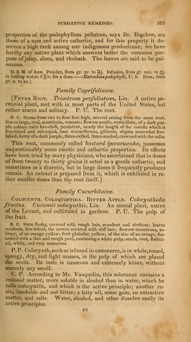 properties of the podophyllum peltatum, says Dr. Bigelow, are those of a sure and active cathartic, and for this property it de- serves a high rank among our indigenous productions; we have hardly any native plant which answers better the common pur- pose of jalap, aloes, and rhubarb. The leaves are said to be poi- sonous. D. & M. of Adm. Powder, from gr. xv. to £)j- Infusion, from gr. xxx. to gj. in boiling watery f.^iv. for a dose. Extractumpodophylli, U. S. Dose, from gr. x. to xx.] Family Caprifoliacese. [Fever Root. Triosteum perfoliaturn, Lin. A native pe- rennial plant, met with in most parts of the United States, but rather scarce and solitary. P. U. The root. B. C. Stems from two to four feet high, several arising from the same root; leaves large, oval, acuminate, connate; flowers sessile, verticillate, of a dark pur- ple colour; calix five-cleft, persistent, nearly the length of the corolla which is five-lobed and sub-equal, base nectariferous, gibbous; stigma somewhat five- lobed; berry of a dark purple, three-celled, three-seeded, crowned with the calix. This root, commonly called bastard ipecacuanha, possesses unquestionably some emetic and cathartic properties. Its effects have been tried by many physicians, who ascertained that in doses of from twenty to thirty grains it acted as a gentle cathartic, and sometimes as a diuretic, but in large doses it frequently produces emesis. An extract is prepared from it, whieh is exhibited in ra- ther smaller doses than the root itself.] Family Cucurbit acese. COLOCYNTH. COLOQUINTIDA. BlTTER APPLE. Colocyjlthidis fructus. Cucumis colocynthis, Lin. An annual plant, native of the Levant, and cultivated in gardens. P. U. The pulp of the fruit. B. C. Stem fleshy, covered with rough hair, scandent and cirrhose; leaves rcniform, five-lobed, the nerves covered with stiff hair; flowers monoicous, so- litary, of an orange yellow; fruit globular, yellow, of the size of an orange, fur- nished with a thin and rough peel, containing a white pulp; seeds, oval, flatten- ed, white, and very numerous. P.P. Colocynth,such as isfound in commerce,is in white,round, spongy, dry, and light masses, in the pulp of which are placed the seeds. Its taste is nauseous and extremely bitter, without scarcely any smell. C. P. According to Mr. Vauquelin, this substance contains a resinoid matter, more soluble in alcohol than in water, which he culls colocy nlin, and which is the active principle; another re- sin, insoluble and not bitter; a fatty oil, some gum, an extractive matter, and salts. Water, alcohol, and ether dissolve easily its active principles. 4.9