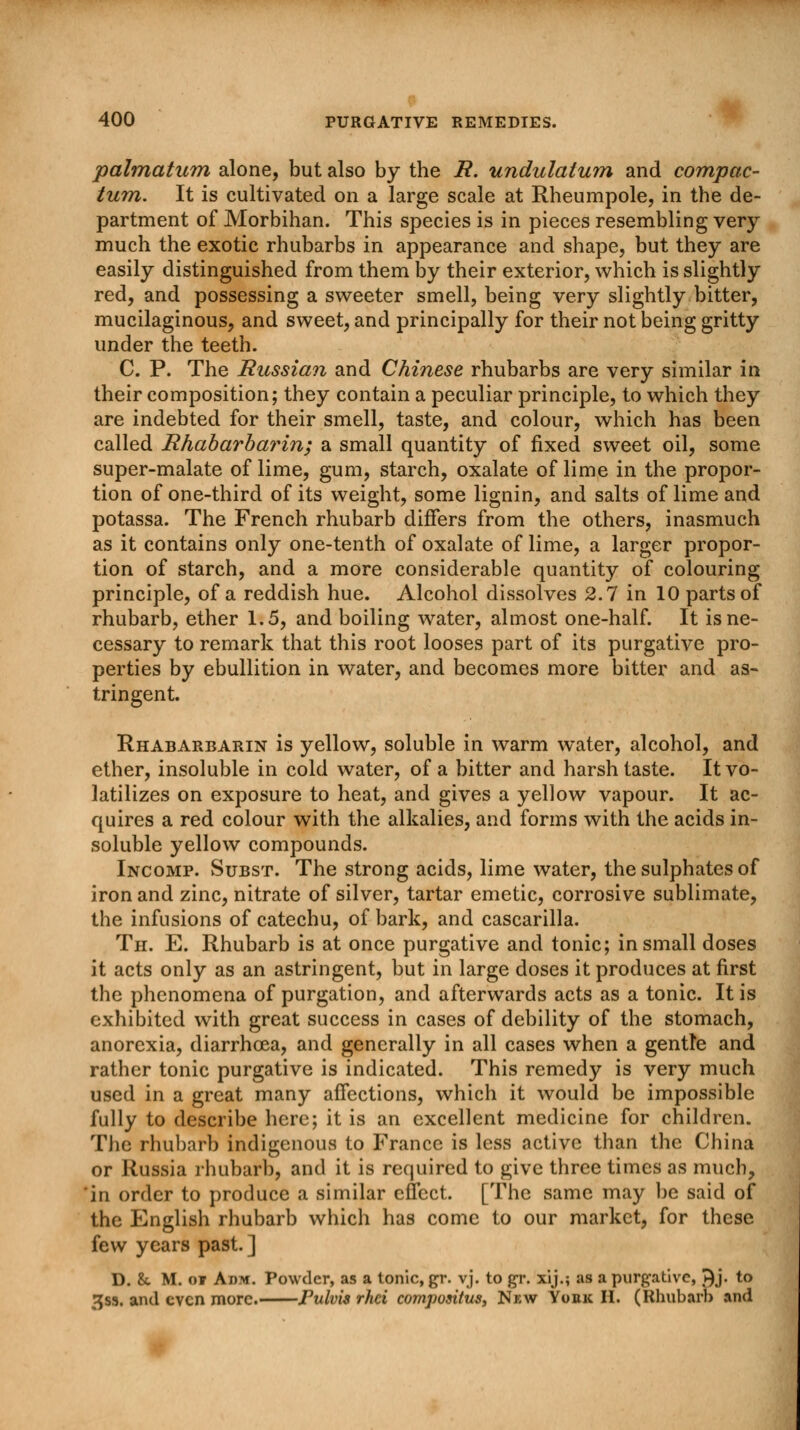 palmatum alone, but also by the R. undulatum and compac- tum. It is cultivated on a large scale at Rheumpole, in the de- partment of Morbihan. This species is in pieces resembling very much the exotic rhubarbs in appearance and shape, but they are easily distinguished from them by their exterior, which is slightly red, and possessing a sweeter smell, being very slightly bitter, mucilaginous, and sweet, and principally for their not being gritty under the teeth. C. P. The Russian and Chinese rhubarbs are very similar in their composition; they contain a peculiar principle, to which they are indebted for their smell, taste, and colour, which has been called Rhabarbarin; a small quantity of fixed sweet oil, some super-malate of lime, gum, starch, oxalate of lime in the propor- tion of one-third of its weight, some lignin, and salts of lime and potassa. The French rhubarb differs from the others, inasmuch as it contains only one-tenth of oxalate of lime, a larger propor- tion of starch, and a more considerable quantity of colouring principle, of a reddish hue. Alcohol dissolves 2.7 in 10 parts of rhubarb, ether 1.5, and boiling water, almost one-half. It is ne- cessary to remark that this root looses part of its purgative pro- perties by ebullition in water, and becomes more bitter and as- tringent. Rhabarbarin is yellow, soluble in warm water, alcohol, and ether, insoluble in cold water, of a bitter and harsh taste. It vo- latilizes on exposure to heat, and gives a yellow vapour. It ac- quires a red colour with the alkalies, and forms with the acids in- soluble yellow compounds. Incomp. Subst. The strong acids, lime water, the sulphates of iron and zinc, nitrate of silver, tartar emetic, corrosive sublimate, the infusions of catechu, of bark, and cascarilla. Th. E. Rhubarb is at once purgative and tonic; in small doses it acts only as an astringent, but in large doses it produces at first the phenomena of purgation, and afterwards acts as a tonic. It is exhibited with great success in cases of debility of the stomach, anorexia, diarrhoea, and generally in all cases when a gentle and rather tonic purgative is indicated. This remedy is very much used in a great many affections, which it would be impossible fully to describe here; it is an excellent medicine for children. The rhubarb indigenous to France is less .active than the China or Russia rhubarb, and it is required to give three times as much, in order to produce a similar effect. [The same may be said of the English rhubarb which has come to our market, for these few years past. ] D. &. M. oi Adm. Powder, as a tonic, gr. vj. to gr. xij.; as a purgative, J)j. to gss. and even more. Fulvis rhci compoaitus. New York H. (Rhubarb and