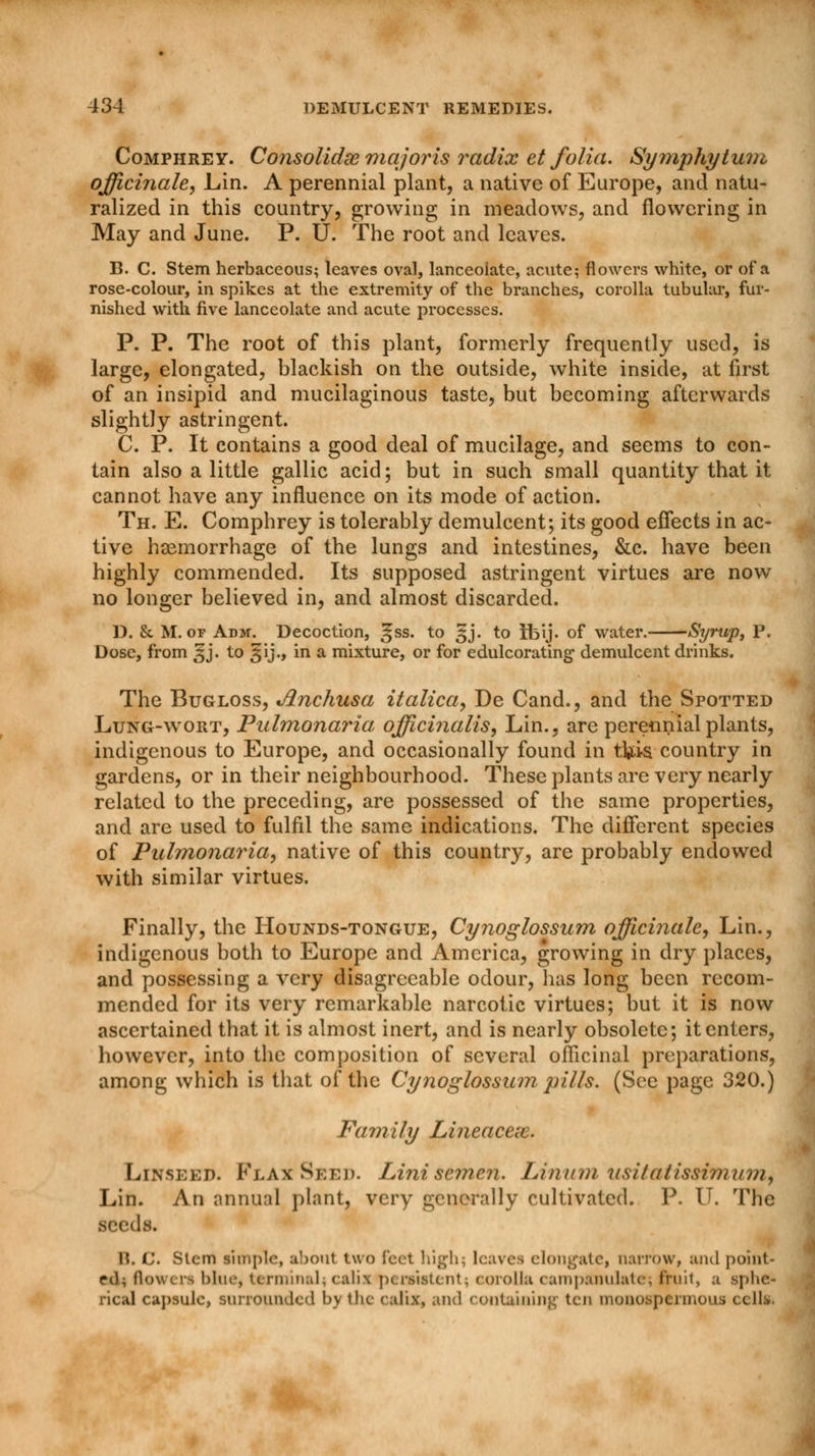 Comphrey. Consolidse majoris radix et folia. Symphytum officinale, Lin. A perennial plant, a native of Europe, and natu- ralized in this country, growing in meadows, and flowering in May and June. P. U. The root and leaves. B. C. Stem herbaceous; leaves oval, lanceolate, acute; flowers white, or of a rose-colour, in spikes at the extremity of the branches, corolla tubular, fur- nished with five lanceolate and acute processes. P. P. The root of this plant, formerly frequently used, is large, elongated, blackish on the outside, white inside, at first of an insipid and mucilaginous taste, but becoming afterwards slightly astringent. C. P. It contains a good deal of mucilage, and seems to con- tain also a little gallic acid; but in such small quantity that it cannot have any influence on its mode of action. Th. E. Comphrey is tolerably demulcent; its good effects in ac- tive haemorrhage of the lungs and intestines, &c. have been highly commended. Its supposed astringent virtues are now no longer believed in, and almost discarded. D. & M. or Adm. Decoction, ^ss. to 3J. to Ibij. of water. Syrup, P. Dose, from 3J. to §ij., in a mixture, or for edulcorating demulcent drinks. The Bugloss, Anchusa italica, De Cand., and the Spotted Lung-wort, Pulmonaria officinalis, Lin., are perennial plants, indigenous to Europe, and occasionally found in tfcis country in gardens, or in their neighbourhood. These plants are very nearly related to the preceding, are possessed of the same properties, and are used to fulfil the same indications. The different species of Pulmonaria, native of this country, are probably endowed with similar virtues. Finally, the Hounds-tongue, Cynoglossum officinale, Lin., indigenous both to Europe and America, growing in dry places, and possessing a very disagreeable odour, lias long been recom- mended for its very remarkable narcotic virtues; but it is now ascertained that it is almost inert, and is nearly obsolete; it enters, however, into the composition of several officinal preparations, among which is that of the Cynoglossum pills. (See page 320.) Family Lineacex. Linseed. Flax Seed. Lini semen. Linum usitatissimum^ Lin. An annual plant, very generally cultivated. P. U. The seeds. !?. (,'. Stem simple, about two feet high; leaves elongate, narrow, and point- ed;, flowers blue, terminal;calia pi raiitenl. « orolla campanulate; fruit, a sphe- rical capsule, surrounded by the calix, and containing ten monoaptrmous cells.