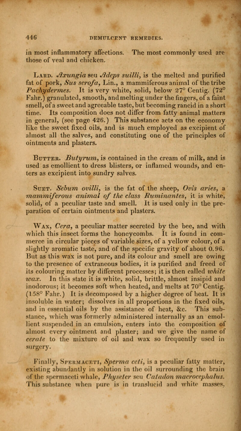 in most inflammatory affections. The most commonly used are those of veal and chicken. Lard. Jixungia seu Adeps suilli, is the melted and purified fat of pork, Sits scrofa, Lin., a mammiferous animal of the tribe Pachydermes. It is very white, solid, below 27° Centig. (72° Fahr.) granulated, smooth, and melting under the fingers, of a faint smell, of a sweet and agreeable taste, but becoming rancid in a short time. Its composition does not differ from fatty animal matters in general, (see page 426.) This substance acts on the economy like the sweet fixed oils, and is much employed as excipient of almost all the salves, and constituting one of the principles of ointments and plasters. Butter. Butyrum, is contained in the cream of milk, and is used as emollient to dress blisters, or inflamed wounds, and en- ters as excipient into sundry salves. Suet. Sebum ovilli, is the fat of the sheep, Ovis aries, a mammiferous animal of the class Ruminant es, it is white, solid, of a peculiar taste and smell. It is used only in the pre- paration of certain ointments and plasters. Wax, Cera, a peculiar matter secreted by the bee, and with which this insect forms the honeycombs. It is found in com- merce in circular pieces of variable sizes, of a yellow colour, of a slightly aromatic taste, and of the specific gravity of about 0.96. But as this wax is not pure, and its colour and smell are owing to the presence of extraneous bodies, it is purified and freed of its colouring matter by different processes; it is then called white wax* In this state it is white, solid, brittle, almost insipid and inodorous; it becomes soft when heated, and melts at 70° Centig. (158° Fahr.) It is decomposed by a higher degree of heat. It is insoluble in water; dissolves in all proportions in the fixed oils, and in essential oils by the assistance of heat, &c. This sub- stance, which was formerly administered internally as an emol- lient suspended in an emulsion, enters into the composition of almost every ointment and plaster; and we give the name of cerate to the mixture of oil and wax so frequently used in surgery. Finally, Spermaceti, Spcrma celi, is a peculiar fatty matter, existing abundantly in solution in the oil surrounding the brain of the spermaceti whale, Physeter sou (Uiladonmacrocephalus. This substance when pure is in translucid and while masses.