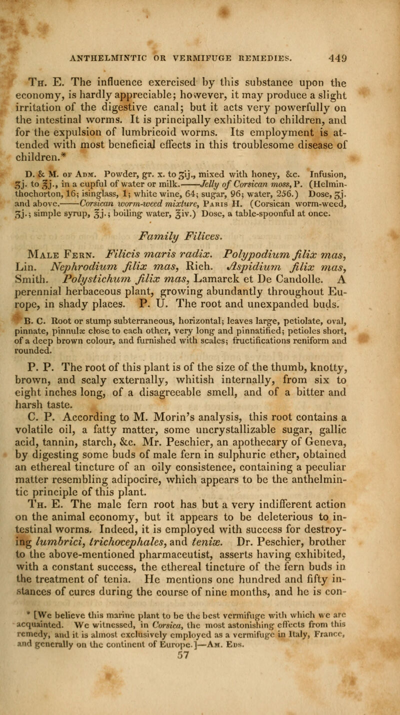 Th. E. The influence exercised by this substance upon the economy, is hardly appreciable; however, it may produce a slight irritation of the digestive canal; but it acts very powerfully on the intestinal worms. It is principally exhibited to children, and for the expulsion of lumbricoid worms. Its employment is at- tended with most beneficial effects in this troublesome disease of children.* D. & M. of Adm:. Powder, gr. x. togij., mixed with honey, &c. Infusion, 3>j- t0 3J-> m a cupful of water or milk. Jelly of Corsican moss, P. (Helmin- thochorton, 16; isinglass, 1; white wine, 64; sugar, 96; water, 256.) Dose, gj. and above. Corsican worm-weed mixture, Paris II. (Corsican worm-weed, 5j.; simple syrup, ^j.; boiling water, §iv.) Dose, a table-spoonful at once. Family Filices. Male Fern. Filicis maris radix. Poly podium filix mas, Lin. Nephrodium filix mas, Rich. Aspidium filix mas, Smith. Polystichum filix mas, Lamarck et De Candolle. A perennial herbaceous plant, growing abundantly throughout Eu- rope, in shady places. P. U. The root and unexpanded buds. B. C. Root or stump subterraneous, horizontal; leaves large, petiolate, oval, pinnate, pinnulse close to each other, very long and pinnatined; petioles short, of a deep brown colour, and furnished with scales; fructifications reniform and rounded. P. P. The root of this plant is of the size of the thumb, knotty, brown, and scaly externally, whitish internally, from six to eight inches long, of a disagreeable smell, and of a bitter and harsh taste. C. P. According to M. Morin's analysis, this root contains a volatile oil, a fatty matter, some uncrystallizable sugar, gallic acid, tannin, starch, &c. Mr. Peschier, an apothecary of Geneva, by digesting some buds of male fern in sulphuric ether, obtained an ethereal tincture of an oily consistence, containing a peculiar matter resembling adipocire, which appears to be the anthelmin- tic principle of this plant. Th. E. The male fern root has but a very indifferent action on the animal economy, but it appears to be deleterious to in- testinal worms. Indeed, it is employed with success for destroy- ing lumbrici, Irichocephales, and teniae. Dr. Peschier, brother to the above-mentioned pharmaceutist, asserts having exhibited, with a constant success, the ethereal tincture of the fern buds in the treatment of tenia. He mentions one hundred and fifty in- stances of cures during the course of nine months, and he is con * [Wc believe this marine plant to be the best vermifuge with which we are acquainted. We witnessed, in Corsica, the most astonishing effects from this remedy, and it is almost exclusively employed as a vermifuge in Italy, France, and generally on the continent of Europe.]—Am. Ens. 57