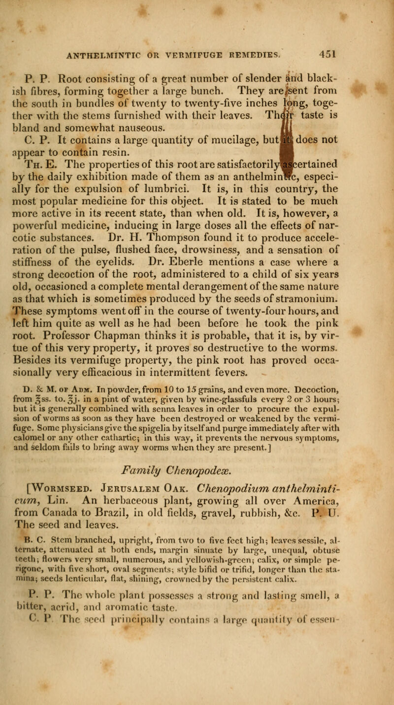 P. P. Root consisting of a great number of slender and black- ish fibres, forming together a large bunch. They arejsent from the south in bundles of twenty to twenty-five inches l'ong, toge- ther with the stems furnished with their leaves. Thafr taste is bland and somewhat nauseous. Ml C. P. It contains a large quantity of mucilage, but HI does not fippear to contain resin. H Th. E. The properties of this root are satisfactorilywcertained by the daily exhibition made of them as an anthelminwc, especi- ally for the expulsion of lumbrici. It is, in this country, the most popular medicine for this object. It is stated to be much more active in its recent state, than when old. It is, however, a powerful medicine, inducing in large doses all the effects of nar- cotic substances. Dr. H. Thompson found it to produce accele- ration of the pulse, flushed face, drowsiness, and a sensation of stiffness of the eyelids. Dr. Eberle mentions a case where a strong decoction of the root, administered to a child of six years old, occasioned a complete mental derangement of the same nature as that which is sometimes produced by the seeds of stramonium. These symptoms went off in the course of twenty-four hours, and left him quite as well as he had been before he took the pink root. Professor Chapman thinks it is probable, that it is, by vir- tue of this very property, it proves so destructive to the worms. Besides its vermifuge property, the pink root has proved occa- sionally very efficacious in intermittent fevers. D. & M. or Adm. In powder, from 10 to 15 grains, and even more. Decoction, from ^ss. to. 3J. in a pint of water, given by wine-glassfuls every 2 or 3 hours; but it is generally combined with senna leaves in order to procure the expul- sion of worms as soon as they have been destroyed or weakened by the vermi- fuge. Some physicians give the spigelia by itself and purge immediately after with calomel or any other cathartic; in this way, it prevents the nervous symptoms, and seldom fails to bring away worms when they are present.] Family Chenopodeas. [Wormseed. Jerusalem Oak. Chenopodium anthelminti- cum, Lin. An herbaceous plant, growing all over America, from Canada to Brazil, in old fields, gravel, rubbish, &c. P. U, The seed and leaves. B. C. Stem branched, upright, from two to five feet high; leaves sessile, al- ternate, attenuated at both ends, margin sinuate by large, unequal, obtuse teeth; flowers very small, numerous, and yellowish-green; calix, or simple pe- rigone, with five short, oval segments; style bifid or trifid, longer than the sta- mina; seeds lenticular, flat, shining, crowned by the persistent calix. P. P. The whole plant possesses a strong and lasting smell, a bitter, acrid, and aromatic taste. C P The ieed principally contains a largo quantity of essen