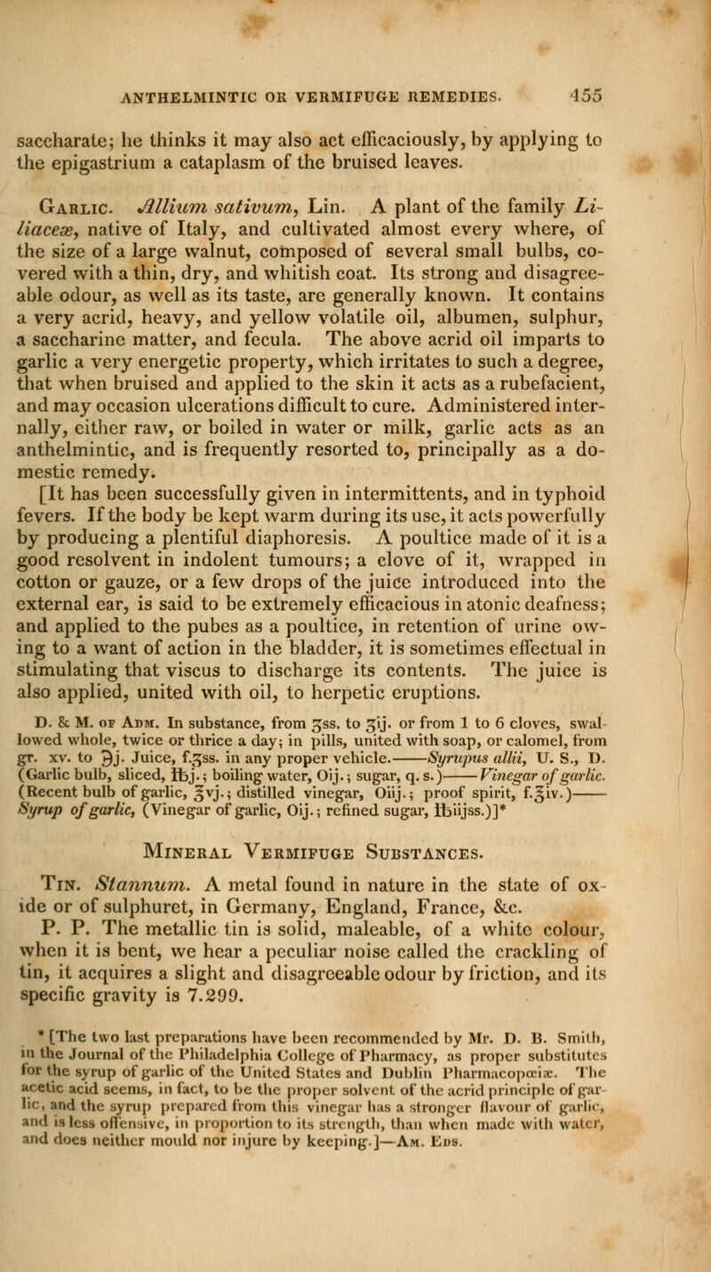 saccharate; he thinks it may also act efficaciously, by applying to the epigastrium a cataplasm of the bruised leaves. Garlic. Mlium sativum, Lin. A plant of the family Li- liaceas, native of Italy, and cultivated almost every where, of the size of a large walnut, composed of several small bulbs, co- vered with a thin, dry, and whitish coat. Its strong and disagree- able odour, as well as its taste, are generally known. It contains a very acrid, heavy, and yellow volatile oil, albumen, sulphur, a saccharine matter, and fecula. The above acrid oil imparts to garlic a very energetic property, which irritates to such a degree, that when bruised and applied to the skin it acts as a rubefacient, and may occasion ulcerations difficult to cure. Administered inter- nally, either raw, or boiled in water or milk, garlic acts as an anthelmintic, and is frequently resorted to, principally as a do- mestic remedy. [It has been successfully given in intermittents, and in typhoid fevers. If the body be kept warm during its use, it acts powerfully by producing a plentiful diaphoresis. A poultice made of it is a good resolvent in indolent tumours; a clove of it, wrapped in cotton or gauze, or a few drops of the juice introduced into the external ear, is said to be extremely efficacious in atonic deafness; and applied to the pubes as a poultice, in retention of urine ow- ing to a want of action in the bladder, it is sometimes effectual in stimulating that viscus to discharge its contents. The juice is also applied, united with oil, to herpetic eruptions. D. 8c M. of Adm. In substance, from gss. to gij. or from 1 to 6 cloves, swal- lowed whole, twice or thrice a day; in pills, united with soap, or calomel, from gr. xv. to 9j. Juice, f.gss. in any proper vehicle. Syrupus allii, U. S., D. (Garlic bulb, sliced, Ibj.; boiling water, Oij.; sugar, q. s.) Vinegar of garlic. (Recent bulb of garlic, ^vj.; distilled vinegar, Oiij.; proof spirit, f.^iv.) Syrup ofgarlicy (Vinegar of garlic, Oij.; refined sugar, tbiijss.)]* Mineral Vermifuge Substances. Tin. Stannum. A metal found in nature in the state of ox ide or of sulphuret, in Germany, England, France, &c. P. P. The metallic tin is solid, maleable, of a white colour, when it is bent, we hear a peculiar noise called the crackling of tin, it acquires a slight and disagreeable odour by friction, and its specific gravity is 7.299. * [The two last preparations have been recommended by Mr. D. B. Smith, in the Journal of the Philadelphia College of Pharmacy, as proper substitutes for the syrup of garlic of the United States and Dublin Pharmacopoeia:. The acetic acid seems, in fact, to be the proper solvent of the acrid principle of gal- lic, and the syrup prepared from this vinegar has a stronger flavour of garlic, and is less offensive, in proportion to its strength, than when made with water, and does neither mould nor injure by keeping.]—Am. Eds.