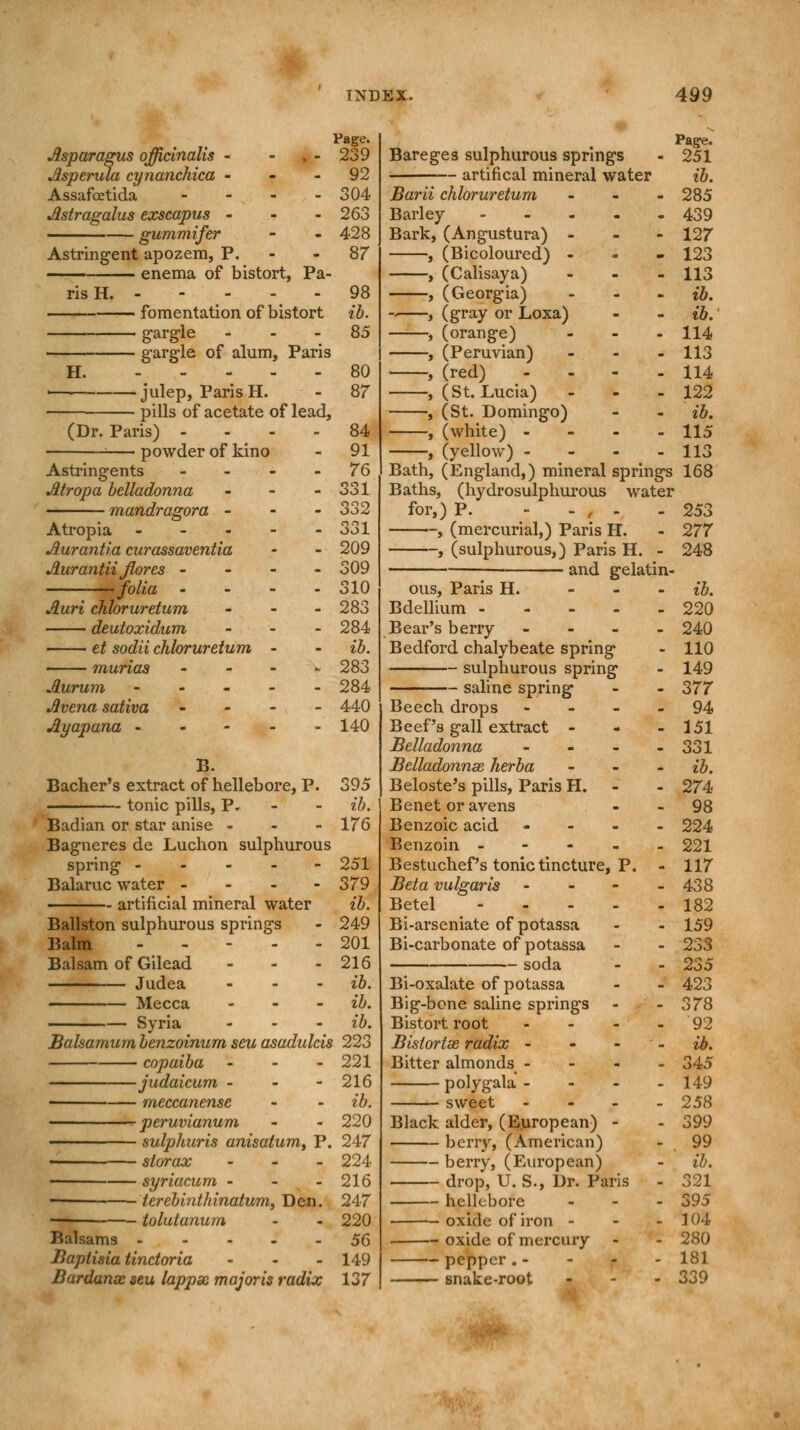 Asparagus officinalis - - Asperula cynanchica - Assafcetida - Astragalus exscapus - gummifer Astringent apozem, P. enema of bistort, Pa- ris H. - H. fomentation of bistort gargle - gargle of alum, Paris julep, Paris H. pills of acetate of lead, (Dr. Paris) - powder of kino Astringents Atropa belladonna ... mandragora - Atropia - Aurantia curassaventia Aurantii Jlores - folia • Auri chloruretum - deutoxidum - et sodii chloruretum - murias - Aurum - Avena sativa - Ayapana - - - - - B. Bacher's extract of hellebore, P. tonic pills, P. Badian or star anise - Bagneres de Luchon sulphurous spring - Balaruc water - artificial mineral water Ballston sulphurous springs Balm Balsam of Gilead - Judea ... Mecca - Syria Page. 239 92 304 263 428 87 98 ib. 85 80 87 84 91 76 331 332 331 209 309 310 283 284 ib. 283 284 440 140 395 ib. 176 251 379 ib. 249 201 216 ib. ib. ib. Balsamum benzoinum seu asadulcis 223 ■ copaiba - ■judaicum - • meccanense ■ peruvianum ■ sulphuris anisatum, P. - storax - ■ syriacum - - lerebinthinatum, Den. - tolutanum Balsams - Baptisia tinctoria ... Bardanse seu lappx major is radix 221 216 ib. 220 247 224 216 247 220 56 149 137 Bareges sulphurous springs artifical mineral water Page. 251 ib. 285 439 127 123 113 ib. ib: 114 113 114 122 ib. 115 113 Barii chloruretum Barley - Bark, (Angustura) - , (Bicoloured) - , (Calisaya) , (Georgia) , (gray or Loxa) , (orange) , (Peruvian) , (red) - - - , (St. Lucia) , (St. Domingo) , (white) - , (yellow) - Bath, (England,) mineral springs 168 Baths, (hydrosulphurous water for,) P. - - , - - 253 , (mercurial,) Paris H. - 277 , (sulphurous,) Paris H. - 248 and gelatin- - ib. - 220 - 240 110 149 377 94 151 331 ib. 274 98 224 221 117 438 182 159 233 235 423 378 92 ib. 345 149 258 399 99 ib. 321 395 104 280 181 339 ous, Paris H. Bdellium - Bear's berry - Bedford chalybeate spring sulphurous spring saline spring Beech drops - Beef's gall extract - Belladonna - Belladonnas herba Beloste's pills, Paris H. Benet or avens Benzoic acid - Benzoin - Bestuchef's tonic tincture, P. Beta vulgaris - Betel - Bi-arseniate of potassa Bi-carbonate of potassa soda Bi-oxalate of potassa Big-bone saline springs Bistort root - Bislortse radix - Bitter almonds - poly gala - sweet - Black alder, (European) - berry, (American) berry, (European) drop, U. S., Dr. Paris hellebore oxide of iron - oxide of mercury - pepper.- snake-root