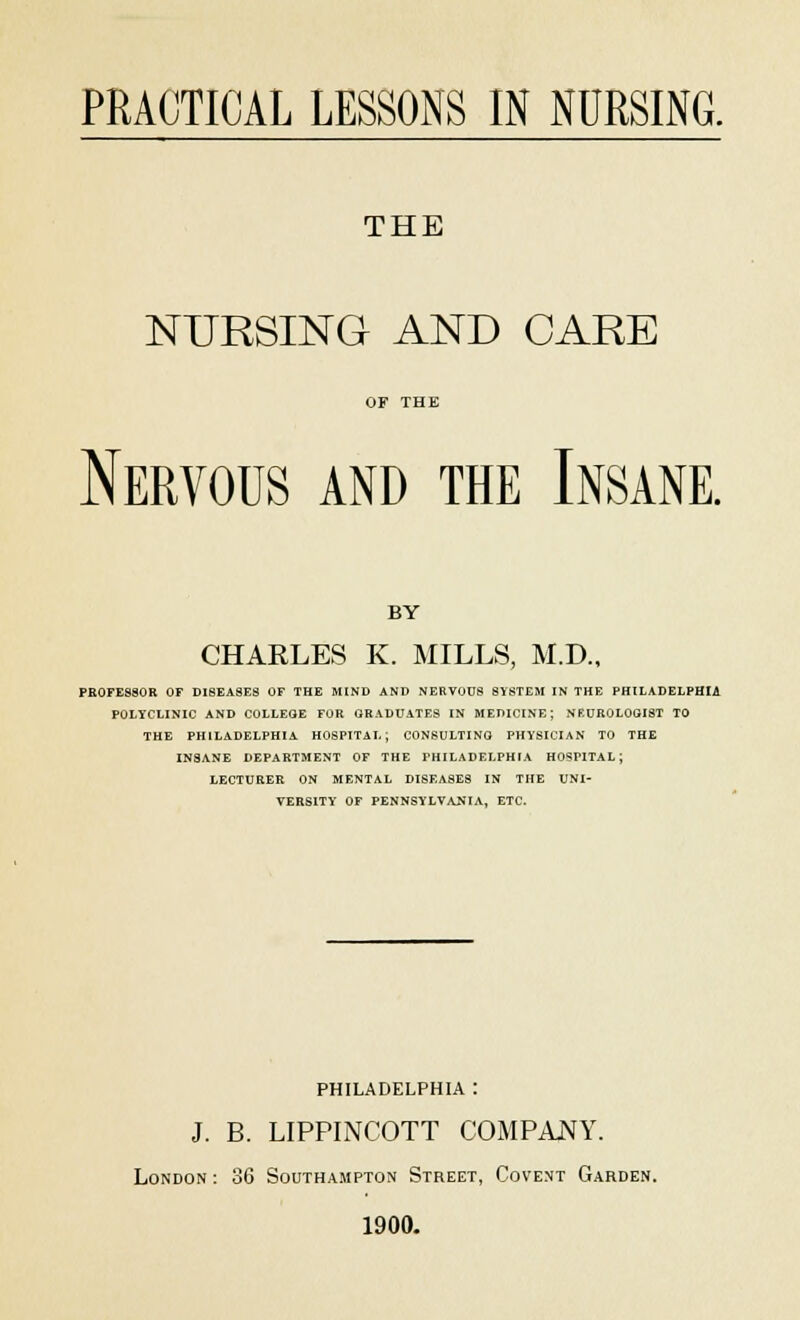 THE NURSING AND CARE Nervous and the Insane. BY CHARLES K. MILLS, M.D., PROFESSOR OF DISEASES OF THE MIND AND NERVOUS SYSTEM IN THE PHILADELPHIA POLYCLINIC AND COLLEGE FOR GRADUATES IN MEDICINE; NEUROLOGIST TO THE PHILADELPHIA HOSPITAL; CONSULTING PHYSICIAN TO THE INSANE DEPARTMENT OF THE PHILADELPHIA HOSPITAL; LECTURER ON MENTAL DISEASES IN THE UNI- VERSITY OF PENNSYLVANIA, ETC. PHILADELPHIA : J. B. LIPPINCOTT COMPANY. London: 36 Southampton Street, Covent Garden. 1900.