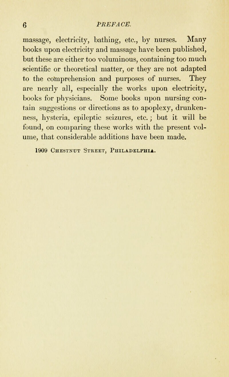 massage, electricity, bathing, etc., by nurses. Many books upon electricity and massage have been published, but these are either too voluminous, containing too much scientific or theoretical matter, or they are not adapted to the comprehension and purposes of nurses. They are nearly all, especially the works upon electricity, books for physicians. Some books upon nursing con- tain suggestions or directions as to apoplexy, drunken- ness, hysteria, epileptic seizures, etc.; but it will be found, on comparing these works with the present vol- ume, that considerable additions have been made. 1909 Chestnut Street, Philadelphia.