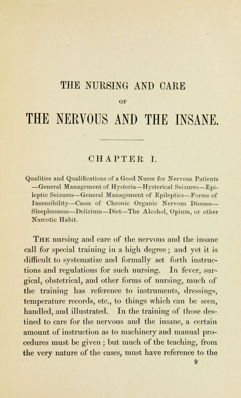 OF THE NERVOUS AND THE INSANE. CHAPTER I. Qualities and Qualifications of a Good Nurse for Nervous Patients —General Management of Hysteria—Hysterical Seizures—Epi- leptic Seizures—General Management of Epileptics—Forms of Insensibility—Cases of Chronic Organic Nervous Disease— Sleeplessness—Delirium—Diet—The Alcohol, Opium, or other Narcotic Habit. The nursing and care of the nervous and the insane call for special training in a high degree; and yet it is difficult to systematize and formally set forth instruc- tions and regulations for such nursing. In fever, sur- gical, obstetrical, and other forms of nursing, much of the training has reference to instruments, dressings, temperature records, etc., to things which can be seen, handled, and illustrated. In the training of those des- tined to care for the nervous and the insane, a certain amount of instruction as to machinery and manual pro- cedures must be given ; but much of the teaching, from the very nature of the cases, must have reference to the