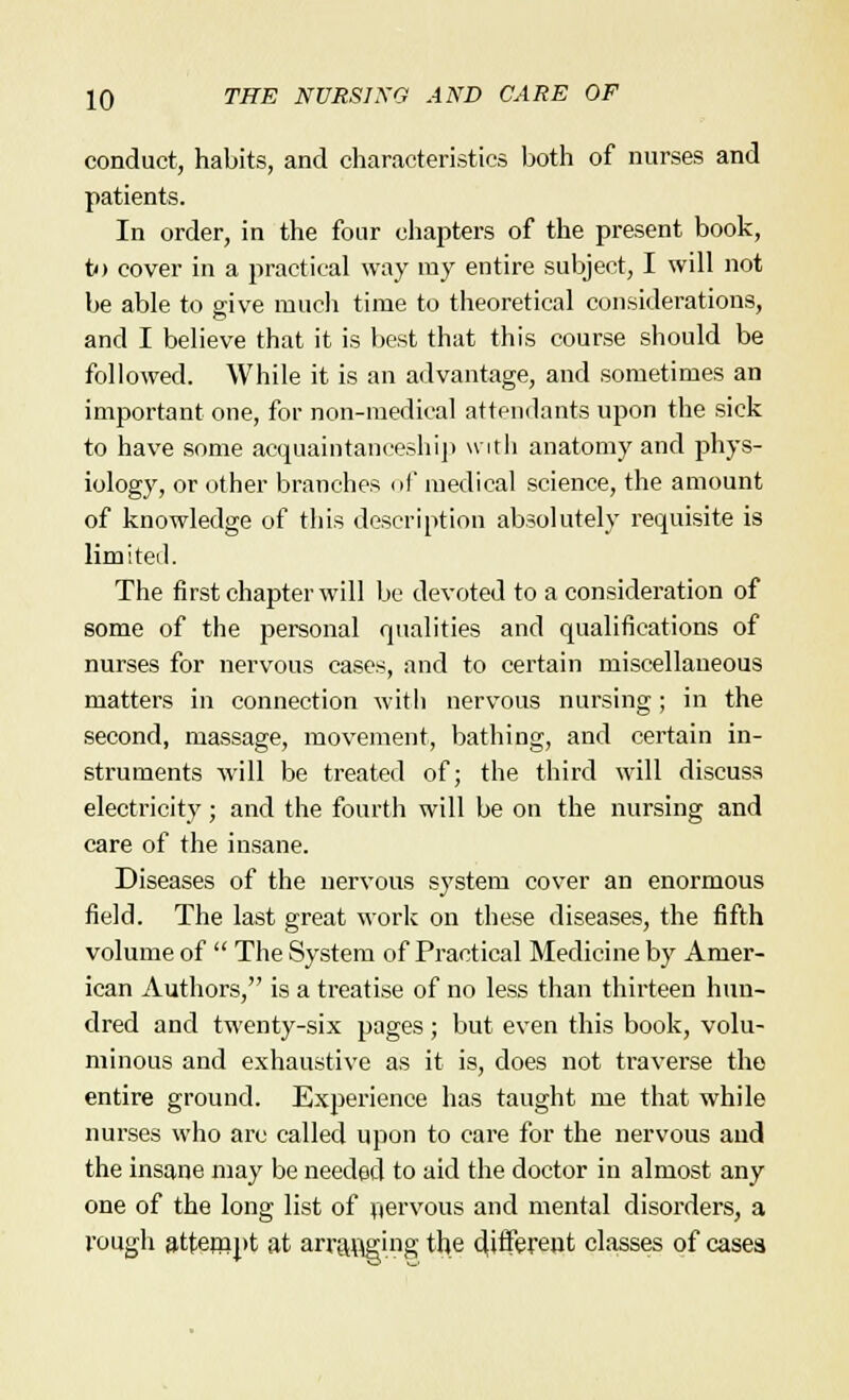 conduct, habits, and characteristics both of nurses and patients. In order, in the four chapters of the present book, to cover in a practical way my entire subject, I will not be able to give much time to theoretical considerations, and I believe that it is best that this course should be followed. While it is an advantage, and sometimes an important one, for non-medical attendants upon the sick to have some acquaintanceship with anatomy and phys- iology, or other branches of medical science, the amount of knowledge of this description absolutely requisite is limited. The first chapter will be devoted to a consideration of some of the personal qualities and qualifications of nurses for nervous cases, and to certain miscellaneous matters in connection with nervous nursing; in the second, massage, movement, bathing, and certain in- struments will be treated of; the third will discuss electricity; and the fourth will be on the nursing and care of the insane. Diseases of the nervous system cover an enormous field. The last great work on these diseases, the fifth volume of  The System of Practical Medicine by Amer- ican Authors, is a treatise of no less than thirteen hun- dred and twenty-six pages; but even this book, volu- minous and exhaustive as it is, does not traverse the entire ground. Experience has taught me that while nurses who arc called upon to care for the nervous and the insane may be needed to aid the doctor in almost any one of the long list of nervous and mental disorders, a rough attempt at arr&Bging the different classes of cases