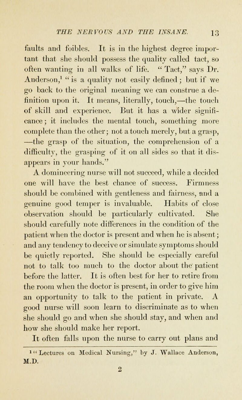 faults and foibles. It is in the highest degree impor- tant that she should possess the quality called tact, so often wanting in all walks of life.  Tact, says Dr. Anderson,1  is a cpiality not easily defined ; but if we go back to the original meaning we can construe a de- finition upon it. It means, literally, touch,—the touch of skill and experience. But it has a wider signifi- cance ; it includes the mental touch, something more complete than the other; not a touch merely, but a grasp, ■—-the grasp of the situation, the comprehension of a difficulty, the grasping of it on all sides so that it dis- appears in your hands. A domineering nurse will not succeed, while a decided one will have the best chance of success. Firmness should be combined with gentleness and fairness, and a genuine good temper is invaluable. Habits of close observation should be particularly cultivated. She should carefully note differences in the condition of the patient when the doctor is present and when he is absent; and any tendency to deceive or simulate symptoms should be cjuietly reported. She should be especially careful not to talk too much to the doctor about the patient before the latter. It is often best for her to retire from the room when the doctor is present, in order to give him an opportunity to talk to the patient in private. A good nurse will soon learn to discriminate as to when she should go and when she should stay, and when and how she should make her report. It often falls upon the nurse to carry out plans and 1 Lectures on Medical Nursing, by J. Wallace Anderson, M.D.