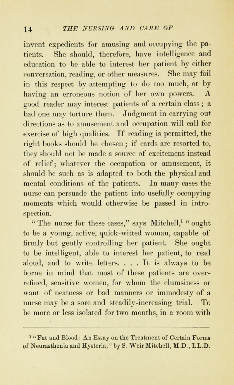 invent expedients for amusing and occupying the pa- tients. She should, therefore, have intelligence and education to be able to interest her patient by either conversation, reading, or other measures. She may fail in this respect by attempting to do too much, or by having an erroneous notion of her own powers. A good reader may interest patients of a certain class; a bad one may torture them. Judgment in carrying out directions as to amusement and occupation will call for exercise of high qualities. If reading is permitted, the right books should be chosen ; if cards are resorted to, they should not be made a source of excitement instead of relief; whatever the occupation or amusement, it should be such as is adapted to both the physical and mental conditions of the patients. In many cases the nurse can persuade the patient into usefully occupying moments which would otherwise be passed in intro- spection.  The nurse for these cases, says Mitchell,1  ought to be a young, active, quick-witted woman, capable of firmly but gently controlling her patient. She ought to be intelligent, able to interest her patient, to read aloud, and to write letters. ... It is always to be borne in mind that most of these patients are over- refined, sensitive women, for whom the clumsiness or want of neatness or bad manners or immodesty of a nurse may be a sore and steadily-increasing trial. To be more or less isolated for two months, in a room with 1 Fat and Blood : An Essay on the Treatment of Certain Forms of Neurasthenia and Hysteria, by S. Weir Mitchell, M.D., LL.D.