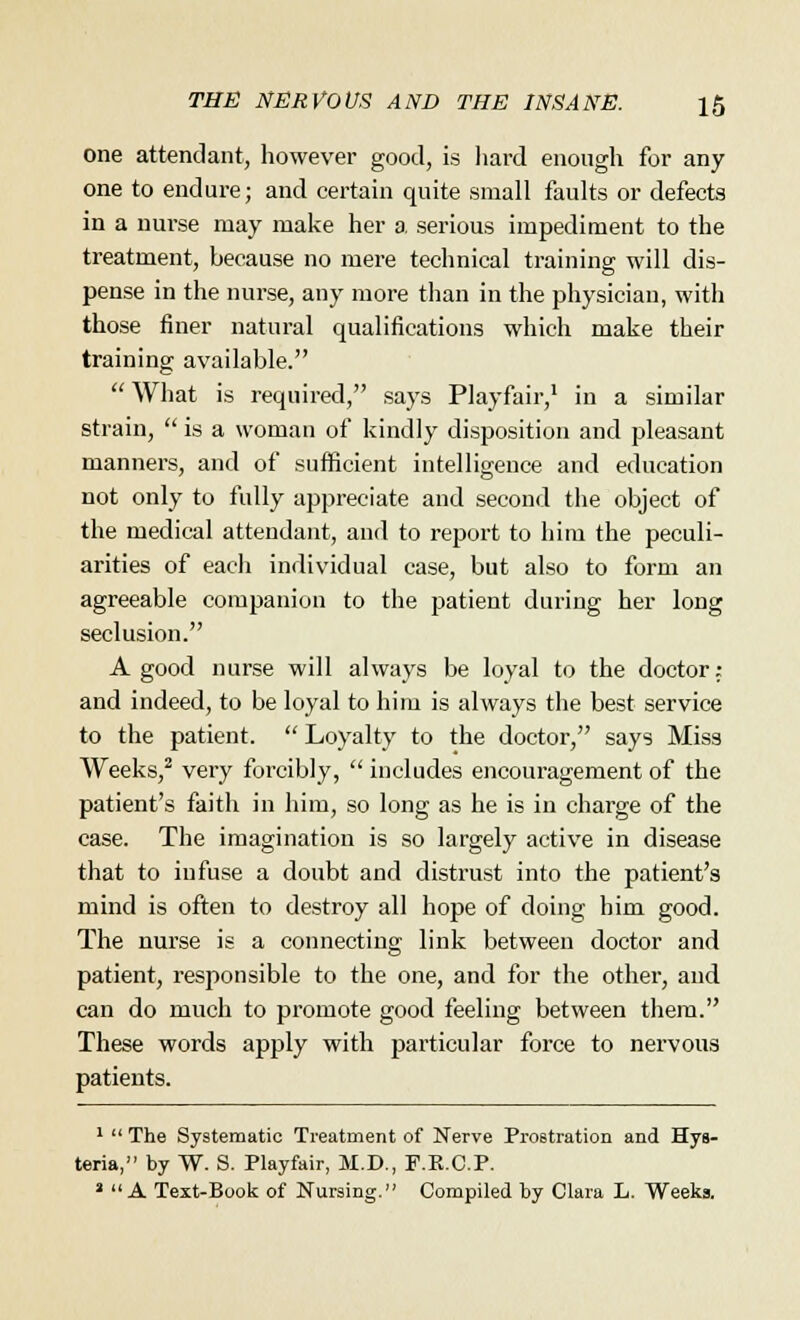 one attendant, however good, is hard enough for any one to endure; and certain quite small faults or defects in a nui-se may make her a serious impediment to the treatment, because no mere technical training will dis- pense in the nurse, any more than in the physician, with those finer natural qualifications which make their training available.  What is required, says Playfair,1 in a similar strain,  is a woman of kindly disposition and pleasant manners, and of sufficient intelligence and education not only to fully appreciate and second the object of the medical attendant, and to report to him the peculi- arities of each individual case, but also to form an agreeable companion to the patient during her long seclusion. A good nurse will always be loyal to the doctor: and indeed, to be loyal to him is always the best service to the patient.  Loyalty to the doctor, says Miss Weeks,2 very forcibly,  includes encouragement of the patient's faith in him, so long as he is in charge of the case. The imagination is so largely active in disease that to infuse a doubt and distrust into the patient's mind is often to destroy all hope of doing him good. The nurse is a connecting link between doctor and patient, responsible to the one, and for the other, and can do much to promote good feeling between them. These words apply with particular force to nervous patients. 1  The Systematic Treatment of Nerve Prostration and Hys- teria, by W. S. Playfair, M.D., F.K.C.P. a  A Text-Book of Nursing. Compiled by Clara L. Weeks.