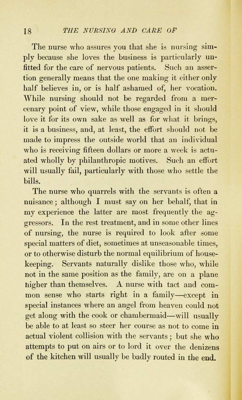 The nurse who assures you that she is nursing sim- ply because she loves the business is particularly un- fitted for the care of nervous patients. Such an asser- tion generally means that the one making it cither only half believes in, or is half ashamed of, her vocation. While nursing should not be regarded from a mer- cenary point of view, while those engaged in it should love it for its own sake as well as for what it brings, it is a business, and, at least, the effort should not be made to impress the outside world that an individual who is receiving fifteen dollars or more a week is actu- ated wholly by philanthropic motives. Such an effort will usually fail, particularly with those who settle the bills. The nurse who quarrels with the servants is often a nuisance; although I must say on her behalf, that in nay experience the latter are most frequently the ag- gressors. In the rest treatment, and in some other lines of nursing, the nurse is required to look after some special matters of diet, sometimes at unseasonable times, or to otherwise disturb the normal equilibrium of house- keeping. Servants naturally dislike those who, while not in the same position as the family, are on a plane higher than themselves. A nurse with tact and com- mon sense who starts right in a family—except in special instances where an angel from heaven could not get along with the cook or chambermaid—will usually be able to at least so steer her course as not to come in actual violent collision with the servants; but she who attempts to put on airs or to lord it over the denizens of the kitchen will usually be badly routed in the end.