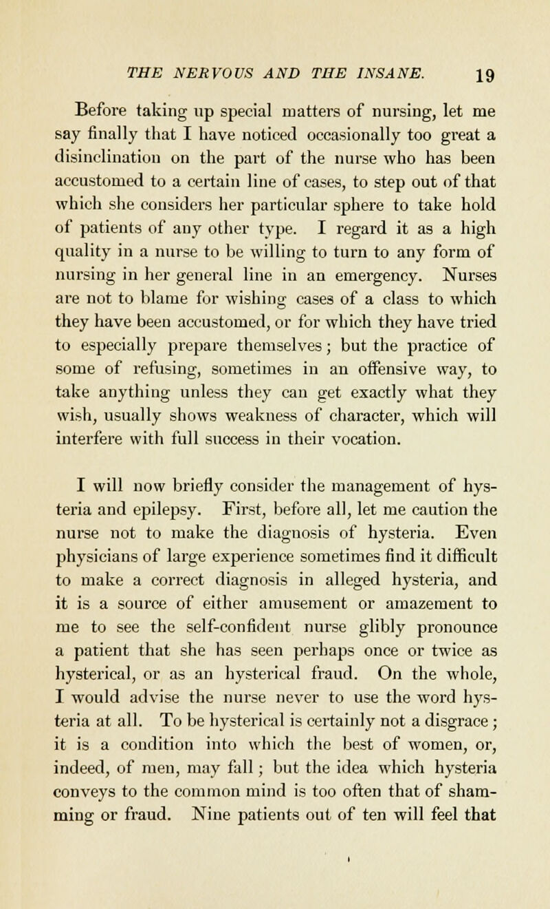 Before taking up special matters of nursing, let me say finally that I have noticed occasionally too great a disinclination on the part of the nurse who has been accustomed to a certain line of cases, to step out of that which she considers her particular sphere to take hold of patients of any other type. I regard it as a high quality in a nurse to be willing to turn to any form of nursing in her general line in an emergency. Nurses are not to blame for wishing cases of a class to which they have been accustomed, or for which they have tried to especially prepare themselves; but the practice of some of refusing, sometimes in an offensive way, to take anything unless they can get exactly what they wish, usually shows weakness of character, which will interfere with full success in their vocation. I will now briefly consider the management of hys- teria and epilepsy. First, before all, let me caution the nurse not to make the diagnosis of hysteria. Even physicians of large experience sometimes find it difficult to make a correct diagnosis in alleged hysteria, and it is a source of either amusement or amazement to me to see the self-confident nurse glibly pronounce a patient that she has seen perhaps once or twice as hysterical, or as an hysterical fraud. On the whole, I would advise the nurse never to use the word hys- teria at all. To be hysterical is certainly not a disgrace ; it is a condition into which the best of women, or, indeed, of men, may fall; but the idea which hysteria conveys to the common mind is too often that of sham- ming or fraud. Nine patients out of ten will feel that
