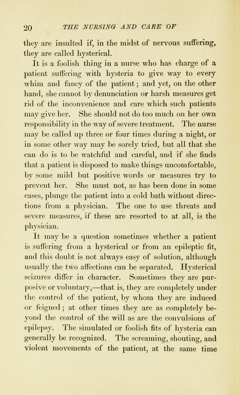 they are insulted if, in the midst of nervous suffering, they are called hysterical. It is a foolish thing in a nurse who has charge of a patient suffering with hysteria to give way to eveiy whim and fancy of the patient; and yet, on the other hand, she cannot by denunciation ov harsh measures get rid of the inconvenience and care which such patients may give her. She should not do too much on her own responsibility in the way of severe treatment. The nurse may be called up three or four times during a night, or in some other way may be sorely tried, but all that she can do is to be watchful and careful, and if she finds that a patient is disposed to make things uncomfortable, by some mild but positive words or measures try to prevent her. She must not, as has been done in some cases, plunge the patient into a cold bath without direc- tions from a physician. The one to use threats and severe measures, if these are resorted to at all, is the physician. It may be a question sometimes whether a patient is suffering from a hysterical or from an epileptic fit, and this doubt is not always easy of solution, although usually the two affections can be separated. Hysterical seizures differ in character. Sometimes they are pur- posive or voluntary,—that is, they are completely under the control of the patient, by whom they are induced or feigned; at other times they are as completely be- yond the control of the will as are the convulsions of epilepsy. The simulated or foolish fits of hysteria can generally be recognized. The screaming, shouting, and violent movements of the patient, at the same time