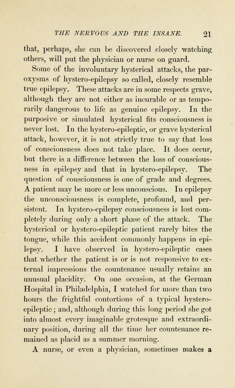 that, perhaps, she can be discovered closely watching others, will put the physician or nurse on guard. Some of the involuntary hysterical attacks, the par- oxysms of hystero-epilepsy so called, closely resemble true epilepsy. These attacks are in some respects grave, although they are not either as incurable or as tempo- rarily dangerous to life as genuine epilepsy. In the purposive or simulated hysterical fits consciousness is never lost. In the hystero-epileptic, or grave hysterical attack, however, it is not strictly true to say that loss of consciousness does not take place. It does occur, but there is a difference between the loss of conscious- ness in epilepsy and that in hystero-epilepsy. The question of consciousness is one of grade and degrees. A patient may be more or less unconscious. In epilepsy the unconsciousness is complete, profound, and per- sistent. In hystero-epilepsy consciousness is lost com- pletely during only a short phase of the attack. The hysterical or hystero-epileptic patient rarely bites the tongue, while this accident commonly happens in epi- lepsy. I have observed in hystero-epileptic cases that whether the patient is or is not responsive to ex- ternal impressions the countenance usually retains an unusual placidity. On one occasion, at the German Hospital in Philadelphia, I watched for more than two hours the frightful contortions of a typical hystero- epileptic; and, although during this long period she got into almost every imaginable grotesque and extraordi- nary position, during all the time her countenance re- mained as placid as a summer morning. A nurse, or even a physician, sometimes makes a