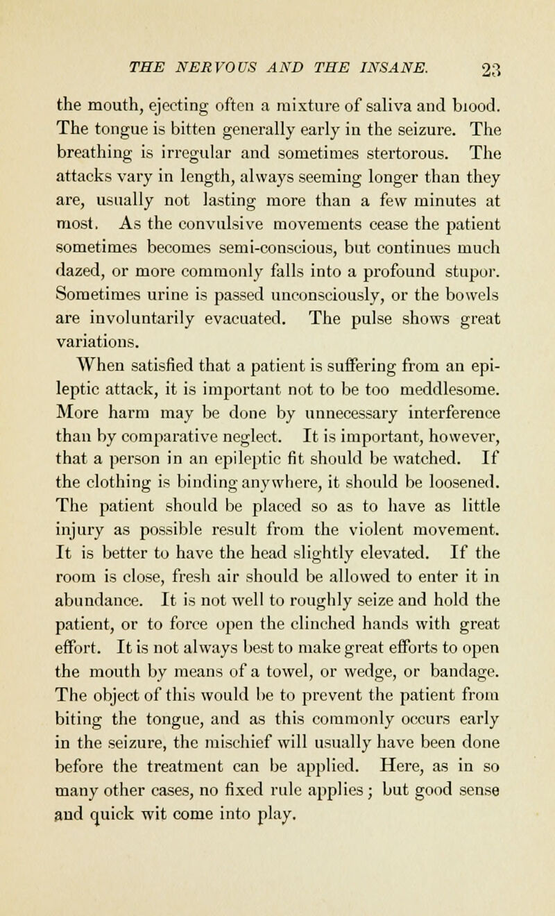 the mouth, ejecting often a mixture of saliva and biood. The tongue is bitten generally early in the seizure. The breathing is irregular and sometimes stertorous. The attacks vary in length, always seeming longer than they are, usually not lasting more than a few minutes at most, As the convulsive movements cease the patient sometimes becomes semi-conscious, but continues much dazed, or more commonly falls into a profound stupor. Sometimes urine is passed unconsciously, or the bowels are involuntarily evacuated. The pulse shows great variations. When satisfied that a patient is suffering from an epi- leptic attack, it is important not to be too meddlesome. More harm may be done by unnecessary interference than by comparative neglect. It is important, however, that a person in an epileptic fit should be watched. If the clothing is binding anywhere, it should be loosened. The patient should be placed so as to have as little injury as possible result from the violent movement. It is better to have the head slightly elevated. If the room is close, fresh air should be allowed to enter it in abundance. It is not well to roughly seize and hold the patient, or to force open the clinched hands with great effort. It is not always best to make great efforts to open the mouth by means of a towel, or wedge, or bandage. The object of this would be to prevent the patient from biting the tongue, and as this commonly occurs early in the seizure, the mischief will usually have been done before the treatment can be applied. Here, as in so many other cases, no fixed rule applies ; but good sense and quick wit come into play.