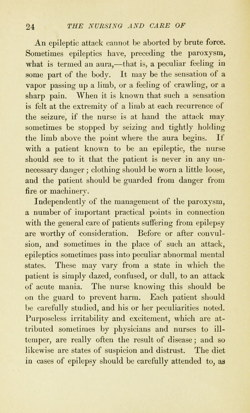 An epileptic attack cannot be aborted by brute force. Sometimes epileptics have, preceding the paroxysm, what is termed an aura,—that is, a peculiar feeling in some part of the body. It may be the sensation of a vapor passing up a limb, or a feeling of crawling, or a sharp pain. When it is known that such a sensation is felt at the extremity of a limb at each recurrence of the seizure, if the nurse is at hand the attack may sometimes be stopped by seizing and tightly holding the limb above the point where the aura begins. If with a patient known to be an epileptic, the nurse should see to it that the patient is never in any un- necessary danger; clothing should be worn a little loose, and the patient should be guarded from danger from fire or machinery. Independently of the management of the paroxysm, a number of important practical points in connection with the general care of patients suffering from epilepsy are worthy of consideration. Before or after convul- sion, and sometimes in the place of such an attack, epileptics sometimes pass into peculiar abnormal mental states. These may vary from a state in which the patient is simply dazed, confused, or dull, to an attack of acute mania. The nurse knowing this should be on the guard to prevent harm. Each patient should be carefully studied, and his or her peculiarities noted. Purposeless irritability and excitement, which are at- tributed sometimes by physicians and nurses to ill- temper, are really often the result of disease; and so likewise are states of suspicion and distrust. The diet in cases of epilepsy should be carefully attended to, as