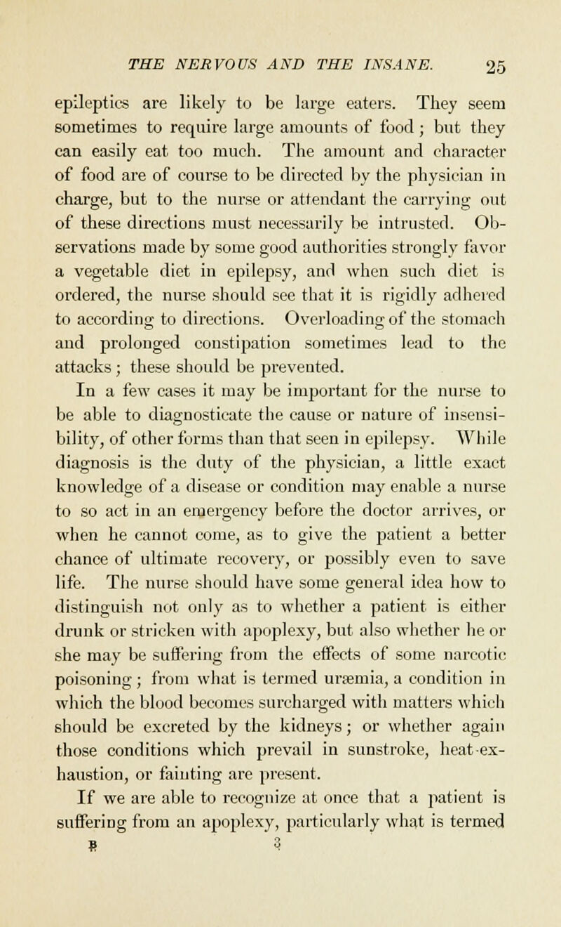 epileptics are likely to be large eaters. They seem sometimes to require large amounts of food; but they can easily eat too much. The amount and character of food are of course to be directed by the physician in charge, but to the nurse or attendant the carrying out of these directions must necessarily be intrusted. Ob- servations made by some good authorities strongly favor a vegetable diet in epilepsy, and when such diet is ordered, the nurse should see that it is rigidly adhered to according to directions. Overloading of the stomach and prolonged constipation sometimes lead to the attacks; these should be prevented. In a few cases it may be important for the nurse to be able to diagnosticate the cause or nature of insensi- bility, of other forms than that seen in epilepsy. While diagnosis is the duty of the physician, a little exact knowledge of a disease or condition may enable a nurse to so act in an emergency before the doctor arrives, or when he cannot come, as to give the patient a better chance of ultimate recovery, or possibly even to save life. The nurse should have some general idea how to distinguish not only as to whether a patient is either drunk or stricken with apoplexy, but also whether he or she may be suffering from the effects of some narcotic poisoning; from what is termed uraemia, a condition in which the blood becomes surcharged with matters which should be excreted by the kidneys; or whether again those conditions which prevail in sunstroke, heat ex- haustion, or fainting are present. If we are able to recognize at once that a patient is suffering from an apoplexy, particularly what is termed S 3