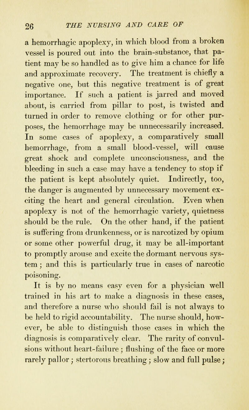 a hemorrhagic apoplexy, in which blood from a broken vessel is poured out into the brain-substance, that pa- tient may be so handled as to give him a chance for life and approximate recovery. The treatment is chiefly a negative one, but this negative treatment is of great importance. If such a patient is jarred and moved about, is carried from pillar to post, is twisted and turned in order to remove clothing or for other pur- poses, the hemorrhage may be unnecessarily increased. In some cases of apoplexy, a comparatively small hemorrhage, from a small blood-vessel, will cause great shock and complete unconsciousness, and the bleeding in such a case may have a tendency to stop if the patient is kept absolutely quiet. Indirectly, too, the danger is augmented by unnecessary movement ex- citing the heart and general circulation. Even when apoplexy is not of the hemorrhagic variety, quietness should be the rule. On the other hand, if the patient is suffering from drunkenness, or is narcotized by opium or some other powerful drug, it may be all-important to promptly arouse and excite the dormant nervous sys- tem ; and this is particularly true in cases of narcotic poisoning. It is by no means easy even for a physician well trained in his art to make a diagnosis in these cases, and therefore a nurse who should fail is not always to be held to rigid accountability. The nurse should, how- ever, be able to distinguish those cases in which the diagnosis is comparatively clear. The rarity of convul- sions without heart-failure ; flushing of the face or more rarely pallor • stertorous breathing; slow and full pulse;
