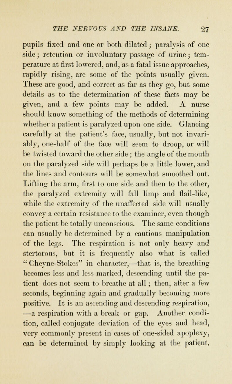 pupils fixed and one or both dilated ; paralysis of one side; retention or involuntary passage of urine; tem- perature at first lowered, and, as a fatal issue approaches, rapidly rising, are some of the points usually given. These are good, and correct as far as they go, but some details as to the determination of these facts may be given, and a few points may be added. A nurse should know something of the methods of determining whether a patient is paralyzed upon one side. Glancing carefully at the patient's face, usually, but not invari- ably, one-half of the face will seem to droop, or will be twisted toward the other side; the angle of the mouth on the paralyzed side will perhaps be a little lower, and the lines and contours will be somewhat smoothed out. Lifting the arm, first to one side and then to the other, the paralyzed extremity will fall limp and flail-like, while the extremity of the unaffected side will usually convey a certain resistance to the examiner, even though the patient be totally unconscious. The same conditions can usually be determined by a cautious manipulation of the legs. The respiration is not only heavy and stertorous, but it is frequently also what is called  Cheyne-Stokes in character,—that is, the breathing becomes less and less marked, descending until the pa- tient does not seem to breathe at all; then, after a few seconds, beginning again and gradually becoming more positive. It is an ascending and descending respiration, —a respiration with a break or gap. Another condi- tion, called conjugate deviation of the eyes and head, very commonly present in cases of one-sided apoplexy, can be determined by simply looking at the patient.
