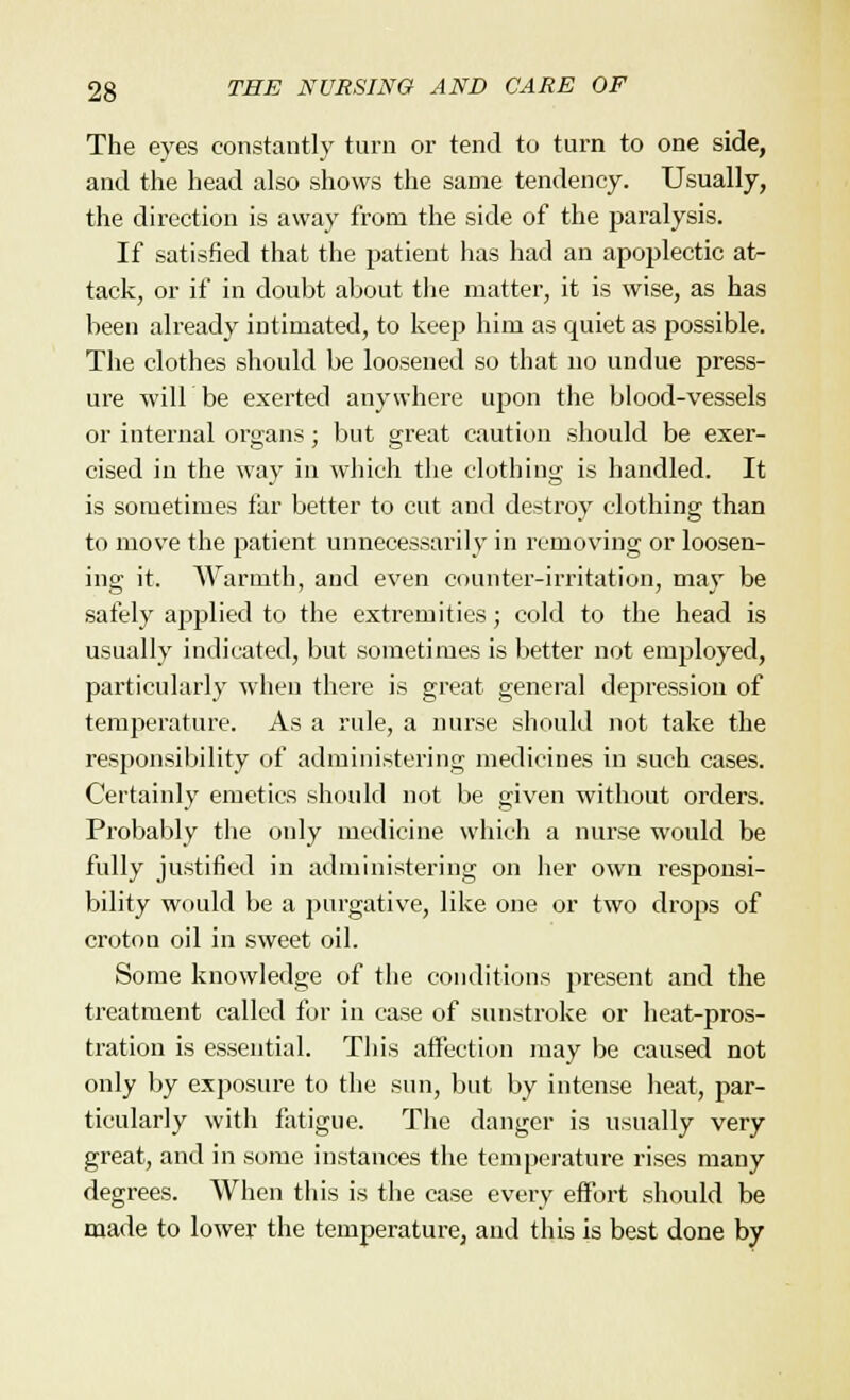 The eyes constantly turn or tend to turn to one side, and the head also shows the same tendency. Usually, the direction is away from the side of the paralysis. If satisfied that the patient has had an apoplectic at- tack, or if in doubt about the matter, it is wise, as has been already intimated, to keep him as quiet as possible. The clothes should be loosened so that no undue press- ure will be exerted anywhere upon the blood-vessels or internal organs; but great caution should be exer- cised in the way in which the clothing is handled. It is sometimes tar better to cut and destroy clothing than to move the patient unnecessarily in removing or loosen- ing it. Warmth, and even counter-irritation, may be safely applied to the extremities; cold to the head is usually indicated, but sometimes is better not employed, particularly when there is great general depression of temperature. As a rule, a nurse should not take the responsibility of administering medicines in such cases. Certainly emetics should not be given without orders. Probably the only medicine which a nurse would be fully justified in administering on her own responsi- bility would be a purgative, like one or two drops of croton oil in sweet oil. Some knowledge of the conditions present and the treatment called for in case of sunstroke or heat-pros- tration is essential. This affection may be caused not only by exposure to the sun, but by intense heat, par- ticularly with fatigue. The danger is usually very great, and in some instances the temperature rises many degrees. When this is the case every effort should be made to lower the temperature, and this is best done by
