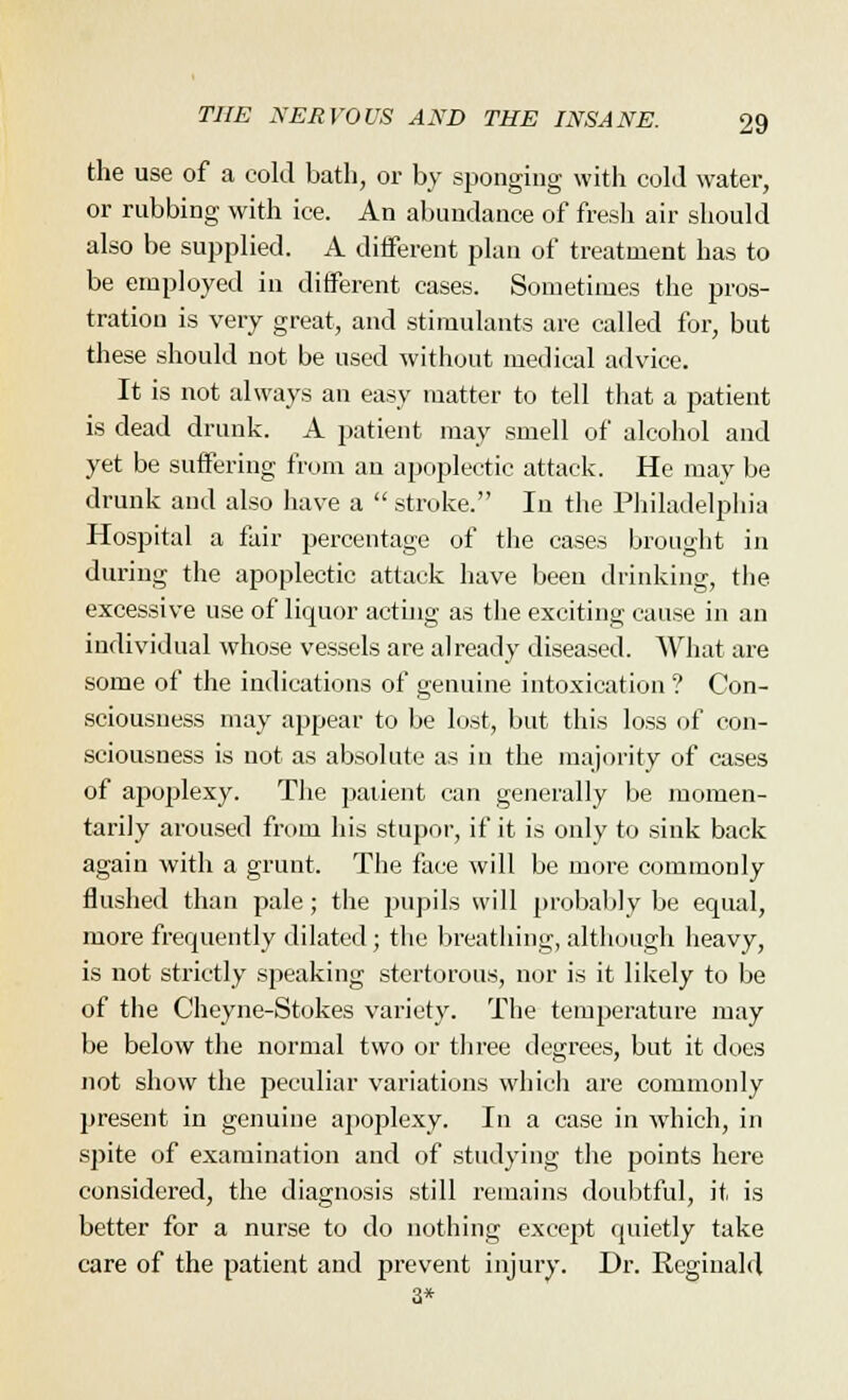 the use of a cold bath, or by sponging with cold water, or rubbing with ice. An abundance of fresh air should also be supplied. A different plan of treatment has to be employed in different cases. Sometimes the pros- tration is very great, and stimulants are called for, but these should not be used without medical advice. It is not always an easy matter to tell that a patient is dead drunk. A patient may smell of alcohol and yet be suffering from an apoplectic attack. He may be drunk and also have a  stroke. In the Philadelphia Hospital a fair percentage of the cases brought in during the apoplectic attack have been drinking, the excessive use of liquor acting as the exciting cause in an individual whose vessels are already diseased. What are some of the indications of genuine intoxication ? Con- sciousness may appear to be lost, but this loss of con- sciousness is not as absolute as in the majority of cases of apoplexy. The patient can generally be momen- tarily aroused from his stupor, if it is only to sink back again with a grunt. The face will be more commonly flushed than pale; the pupils will probably be equal, more frequently dilated; the breathing, although heavy, is not strictly speaking stertorous, nor is it likely to be of the Cheyne-Stokes variety. The temperature may be below the normal two or three degrees, but it does not show the peculiar variations which are commonly present in genuine apoplexy. In a case in which, in spite of examination and of studying the points here considered, the diagnosis still remains doubtful, it is better for a nurse to do nothing except quietly take care of the patient and prevent injury. Dr. Reginald 3*