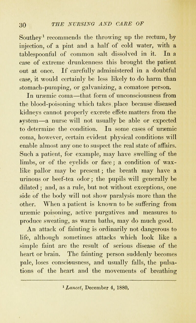Soutliey1 recommends the throwing up the rectum, by injection, of a pint and a half of cold water, with a tablespoonful of common salt dissolved in it. In a case of extreme drunkenness this brought the patient out at once. If carefully administered in a doubtful case, it would certainly be less likely to do harm than stomach-pumping, or galvanizing, a comatose person. In ursemic coma—that form of unconsciousness from the blood-poisoning which takes place because diseased kidneys cannot properly excrete effete matters from the system—a nurse will not usually be able or expected to determine the condition. In some cases of ursemic coma, however, certain evident physical conditions will enable almost any one to suspect the real state of affairs. Such a patient, for example, may have swelling of the limbs, or of the eyelids or face; a condition of wax- like pallor may be present; the breath may have a urinous or beef-tea odor; the pupils will generally be dilated ; and, as a rule, but not without exceptions, one side of the body will not show paralysis more than the other. When a patient is known to be suffering from ursemic poisoning, active purgatives and measures to produce sweating, as warm baths, may do much good. An attack of fainting is ordinarily not dangerous to life, although sometimes attacks which look like a simple faint are the result of serious disease of the heart or brain. The fainting person suddenly becomes pale, loses consciousness, and usually falls, the pulsa- tions of the heart and the movements of breathing 1 Lancetj December 4, 1880,