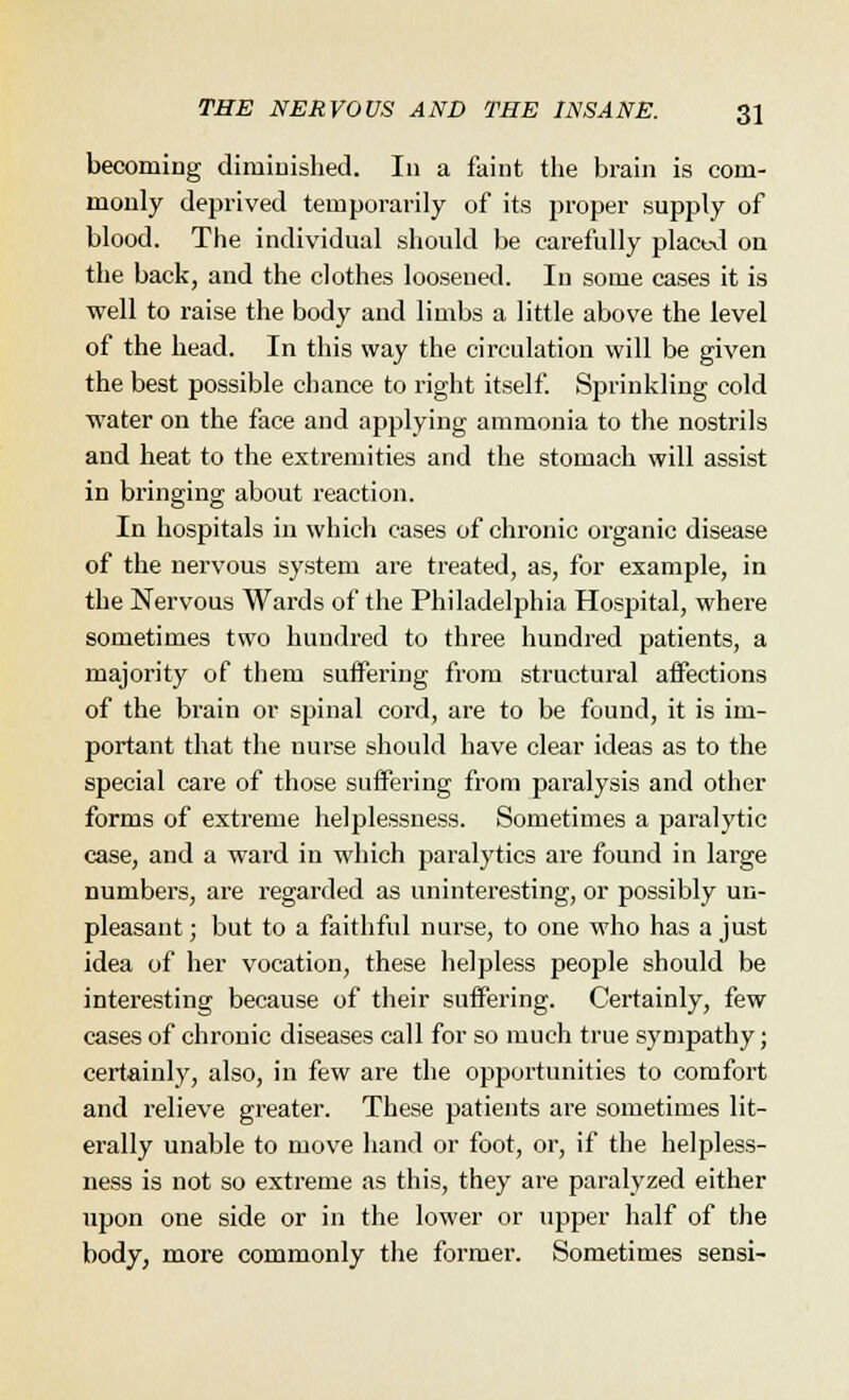 becoming diminished. In a faint the brain is com- monly deprived temporarily of its proper supply of blood. The individual should be carefully placed on the back, and the clothes loosened. In some cases it is well to raise the body and limbs a little above the level of the head. In this way the circulation will be given the best possible chance to right itself. Sprinkling cold water on the face and applying ammonia to the nostrils and heat to the extremities and the stomach will assist in bringing about reaction. In hospitals in which cases of chronic organic disease of the nervous system are treated, as, for example, in the Nervous Wards of the Philadelphia Hospital, where sometimes two hundred to three hundred patients, a majority of them suffering from structural affections of the brain or spinal cord, are to be found, it is im- portant that the nurse should have clear ideas as to the special care of those suffering from paralysis and other forms of extreme helplessness. Sometimes a paralytic case, and a ward in which paralytics are found in large numbers, are regarded as uninteresting, or possibly un- pleasant; but to a faithful nurse, to one who has a just idea of her vocation, these helpless people should be interesting because of their suffering. Certainly, few cases of chronic diseases call for so much true sympathy; certainly, also, in few are the opportunities to comfort and relieve greater. These patients are sometimes lit- erally unable to move hand or foot, or, if the helpless- ness is not so extreme as this, they are paralyzed either upon one side or in the lower or upper half of the body, more commonly the former. Sometimes sensi-