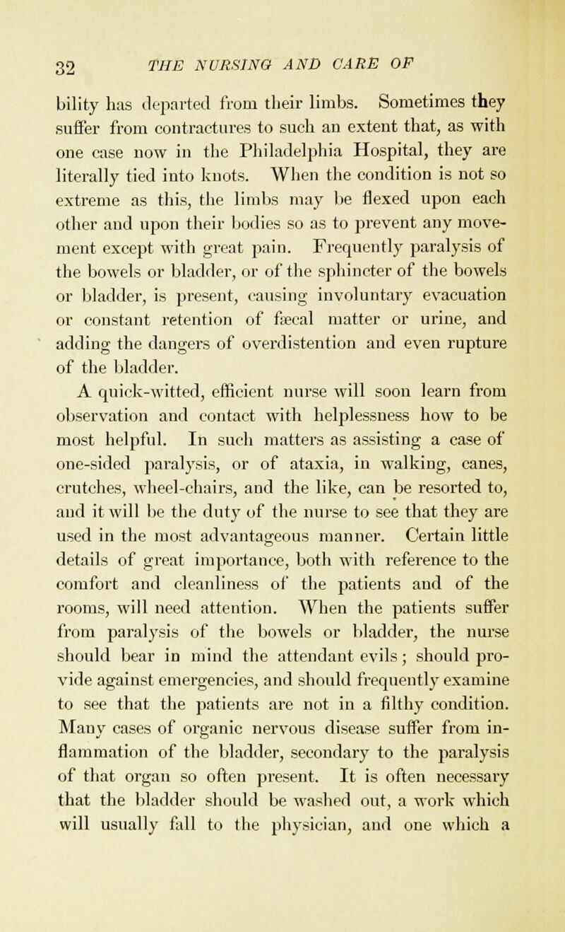 bility has departed from their limbs. Sometimes they suffer from contractures to such an extent that, as with one case now in the Philadelphia Hospital, they are literally tied into knots. When the condition is not so extreme as this, the limbs may be flexed upon each other and upon their bodies so as to prevent any move- ment except with great pain. Frequently paralysis of the bowels or bladder, or of the sphincter of the bowels or bladder, is present, causing involuntary evacuation or constant retention of faecal matter or urine, and adding the dangers of overdistention and even rupture of the bladder. A quick-witted, efficient nurse will soon learn from observation and contact with helplessness how to be most helpful. In such matters as assisting a case of one-sided paralysis, or of ataxia, in walking, canes, crutches, wheel-chairs, and the like, can be resorted to, and it will be the duty of the nurse to see that they are used in the most advantageous manner. Certain little details of great importance, both with reference to the comfort and cleanliness of the patients and of the rooms, will need attention. When the patients suffer from paralysis of the bowels or bladder, the nurse should bear in mind the attendant evils; should pro- vide against emergencies, and should frequently examine to see that the patients are not in a filthy condition. Many cases of organic nervous disease suffer from in- flammation of the bladder, secondary to the paralysis of that organ so often present. It is often necessary that the bladder should be washed out, a work which will usually fall to the physician, and one which a