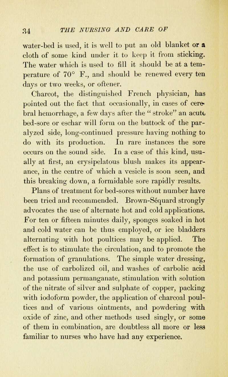 water-bed is used, it is well to put an old blanket or a cloth of some kind under it to keep it from sticking. The water which is used to fill it should be at a tem- perature of 70° F., and should be renewed every ten days or two weeks, or oftener. Charcot, the distinguished French physician, has pointed out the fact that occasionally, in cases of cere* bral hemorrhage, a few days after the  stroke an acute bed-sore or eschar will form on the buttock of the par- alyzed side, long-continued pressure having nothing to do with its production. In rare instances the sore occurs on the sound side. In a case of this kind, usu- ally at first, an erysipelatous blush makes its appear- ance, in the centre of which a vesicle is soon seen, and this breaking down, a formidable sore rapidly results. Plans of treatment for bed-sores without number have been tried and recommended. Brown-Sequard strongly advocates the use of alternate hot and cold applications. For ten or fifteen minutes daily, sponges soaked in hot and cold water can be thus employed, or ice bladders alternating with hot poultices may be applied. The effect is to stimulate the circulation, and to promote the formation of granulations. The simple water dressing, the use of carbolized oil, and washes of carbolic acid and potassium permanganate, stimulation with solution of the nitrate of silver and sulphate of copper, packing with iodoform powder, the application of charcoal poul- tices and of various ointments, and powdering with oxide of zinc, and other methods used singly, or some of them in combination, are doubtless all more or lesa familiar to nurses who have had any experience.