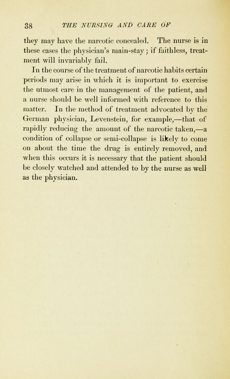 they may have the narcotic concealed. The nurse is in these cases the physician's main-stay; if faithless, treat- ment will invariably fail. In the course of the treatment of narcotic habits certain periods may arise in which it is important to exercise the utmost care in the management of the patient, and a nurse should be well informed with reference to this matter. In the method of treatment advocated by the German physician, Levenstein, for example,—that of rapidly reducing the amount of the narcotic taken,—a condition of collapse or semi-collapse is likely to come on about the time the drug is entirely removed, and when this occurs it is necessary that the patient should be closely watched and attended to by the nurse as well as the physician.
