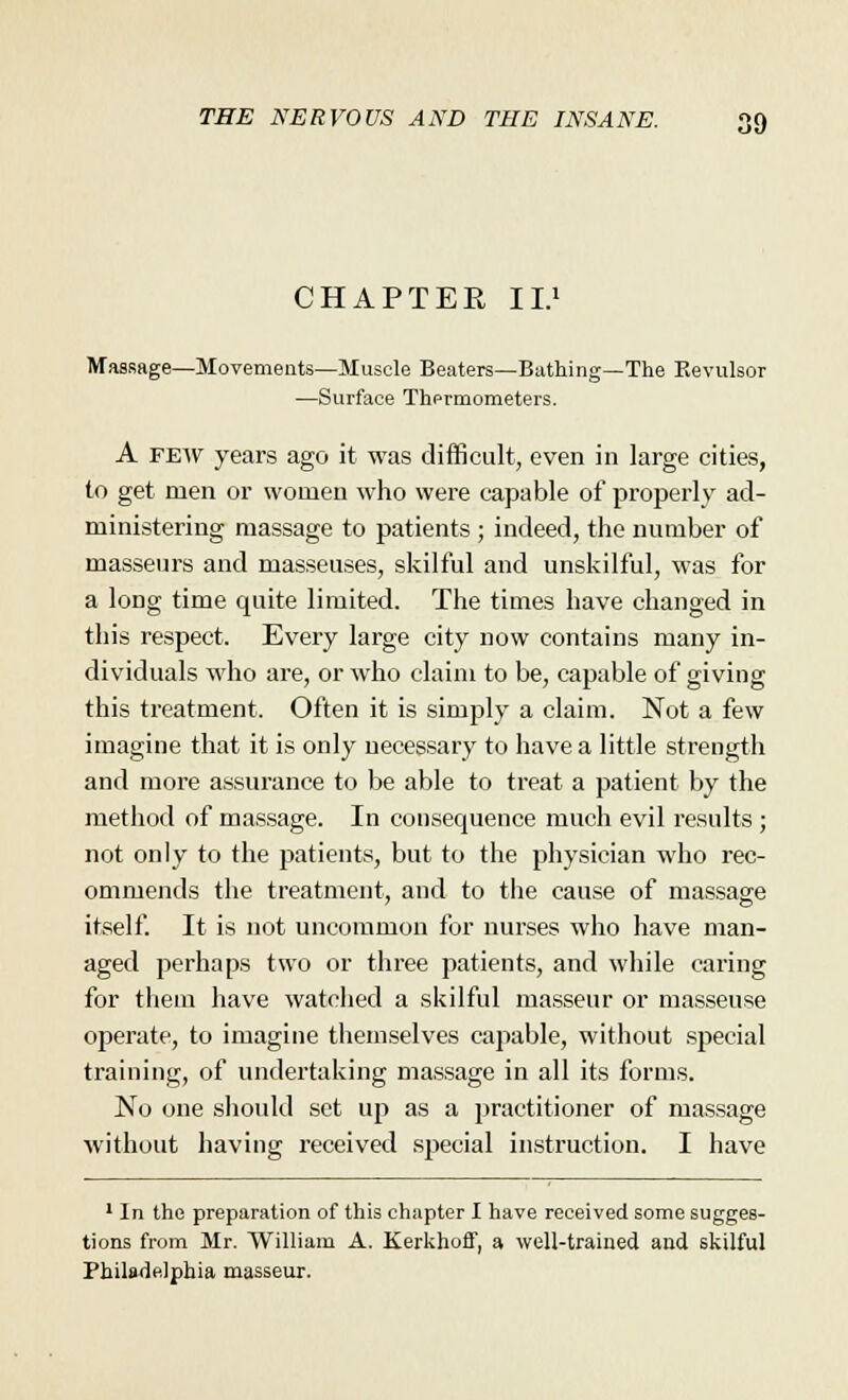 CHAPTER II.1 Massage—Movements—Muscle Beaters—Bathing—The Kevulsor —Surface Thermometers. A few years ago it was difficult, even in large cities, to get men or women who were capable of properly ad- ministering massage to patients ; indeed, the number of masseurs and masseuses, skilful and unskilful, was for a long time quite limited. The times have changed in this respect. Every large city now contains many in- dividuals who are, or who claim to be, capable of giving this treatment. Often it is simply a claim. Not a few imagine that it is only necessary to have a little strength and more assurance to be able to treat a patient by the method of massage. In consequence much evil results ; not only to the patients, but to the physician who rec- ommends the treatment, and to the cause of massage itself. It is not uncommon for nurses who have man- aged perhaps two or three patients, and while caring for them have watched a skilful masseur or masseuse operate, to imagine themselves capable, without special training, of undertaking massage in all its forms. No one should set up as a practitioner of massage without having received special instruction. I have 1 In the preparation of this chapter I have received some sugges- tions from Mr. William A. Kerkhoff, a well-trained and skilful Philadelphia masseur.
