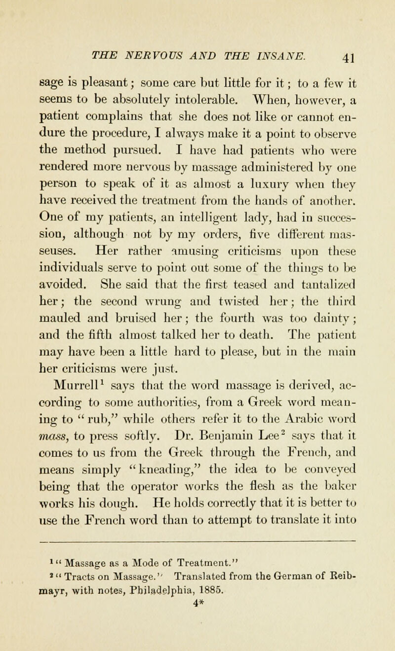 sage is pleasant; some care but little for it; to a few it seems to be absolutely intolerable. When, however, a patient complains that she does not like or cannot en- dure the procedure, I always make it a point to observe the method pursued. I have had patients who were rendered more nervous by massage administered by one person to speak of it as almost a luxury when they have received the treatment from the hands of another. One of my patients, an intelligent lady, had in succes- sion, although not by my orders, five different mas- seuses. Her rather amusing criticisms upon these individuals serve to point out some of the things to be avoided. She said that the first teased and tantalized her; the second wrung and twisted her; the third mauled and bruised her; the fourth was too dainty; and the fifth almost talked her to death. The patient may have been a little hard to please, but in the main her criticisms were just. Murrell1 says that the word massage is derived, ac- cording to some authorities, from a Greek word mean- ing to  rub, while others refer it to the Arabic word mass, to press softly. Dr. Benjamin Lee2 says that it comes to us from the Greek through the French, and means simply  kneading, the idea to be conveyed being that the operator works the flesh as the baker works his dough. He holds correctly that it is better to use the French word than to attempt to translate it into 1 Massage as a Mode of Treatment. 'Tracts on Massage.'- Translated from the German of Reib- mayr, with notes, Philadelphia, 1885. 4*