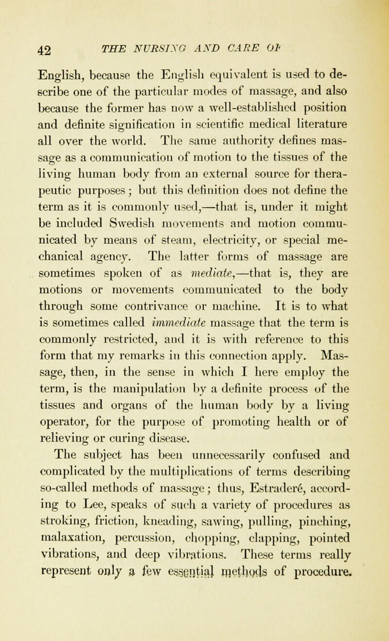 English, because the English equivalent is used to de- scribe one of the particular modes of massage, and also because the former has now a well-established position and definite signification in scientific medical literature all over the world. The same authority defines mas- sage as a communication of motion to the tissues of the living human body from an external source for thera- peutic purposes; but this definition does not define the term as it is commonly used,—that is, under it might be included Swedish movements and motion commu- nicated by means of steam, electricity, or special me- chanical agency. The latter forms of massage are sometimes spoken of as mediate,—that is, they are motions or movements communicated to the body through some contrivance or machine. It is to what is sometimes called immediate massage that the term is commonly restricted, and it is with reference to this form that my remarks in this connection apply. Mas- sage, then, in the sense in which I here employ the term, is the manipulation by a definite process of the tissues and organs of the human body by a living operator, for the purpose of promoting health or of relieving or curing disease. The subject has been unnecessarily confused and complicated by the multiplications of terms describing so-called methods of massage; thus, Estrader6, accord- ing to Lee, speaks of such a variety of procedures as stroking, friction, kneading, sawing, pulling, pinching, malaxation, percussion, chopping, clapping, pointed vibrations, and deep vibrations. These terms really represent only a. few essentia] rnethods of procedure.