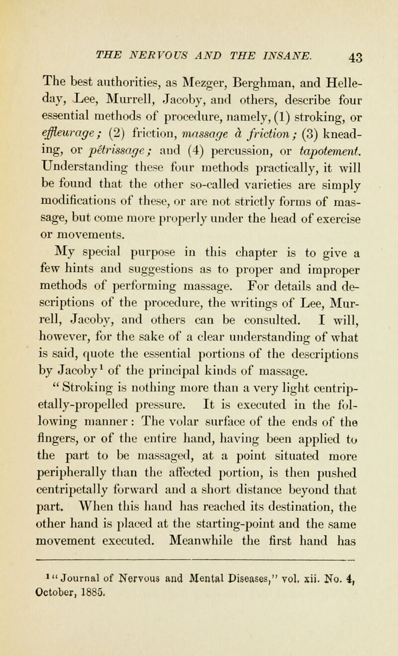 The best authorities, as Mezger, Berghnian, and Helle- day, Lee, Murrell, Jacoby, and others, describe four essential methods of procedure, namely, (1) stroking, or effleurage; (2) friction, massage a friction; (3) knead- ing, or petrissage; and (4) percussion, or tapotemenf. Understanding these four methods practically, it will be found that the other so-called varieties are simply modifications of these, or are not strictly forms of mas- sage, but come more properly under the head of exercise or movements. My special purpose in this chapter is to give a few hints and suggestions as to proper and improper methods of performing massage. For details and de- scriptions of the procedure, the writings of Lee, Mur- rell, Jacoby, and others can be consulted. I will, however, for the sake of a clear understanding of what is said, quote the essential portions of the descriptions by Jacoby1 of the principal kinds of massage.  Stroking is nothing more than a very light centrip- etally-propelled pressure. It is executed in the fol- lowing manner : The volar surface of the ends of the fingers, or of the entire hand, having been applied to the part to be massaged, at a point situated more peripherally than the affected portion, is then pushed centripetally forward and a short distance beyond that part. When this hand has reached its destination, the other hand is placed at the starting-point and the same movement executed. Meanwhile the first hand has 111 Journal of Nervous and Mental Diseases, vol. xii. No. 4, October, 1885.