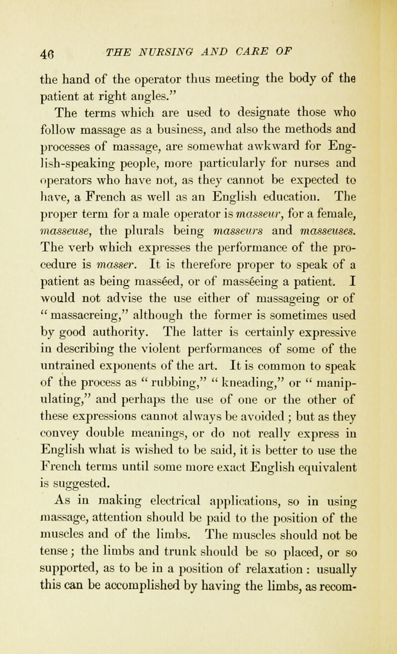 the hand of the operator thus meeting the body of the patient at right angles. The terms which are used to designate those who follow massage as a business, and also the methods and processes of massage, are somewhat awkward for Eng- lish-speaking people, more particularly for nurses and operators who have not, as they cannot be expected to have, a French as well as an English education. The proper term for a male operator is masseur, for a female, masseuse, the plurals being masseurs and masseuses. The verb which expresses the performance of the pro- cedure is masser. It is therefore proper to speak of a patient as being masseed, or of masseeing a patient. I would not advise the use either of massageing or of  massacreing, although the former is sometimes used by good authority. The latter is certainly expressive in describing the violent performances of some of the untrained exponents of the art. It is common to speak of the process as  rubbing,  kneading, or  manip- ulating, and perhaps the use of one or the other of these expressions cannot always be avoided ; but as they convey double meanings, or do not really express in English what is wished to be said, it is better to use the French terms until some more exact English equivalent is suggested. As in making electrical applications, so in using massage, attention should be paid to the position of the muscles and of the limbs. The muscles should not be tense; the limbs and trunk should be so placed, or so supported, as to be in a position of relaxation : usually this can be accomplished by having the limbs, as recom-