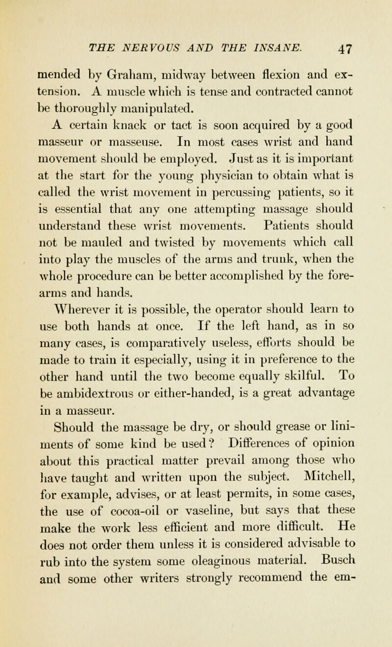mended by Graham, midway between flexion and ex- tension. A muscle which is tense and contracted cannot be thoroughly manipulated. A certain knack or tact is soon acquired by a good masseur or masseuse. In most cases wrist and hand movement should be employed. Just as it is important at the start for the young physician to obtain what is called the wrist movement in percussing patients, so it is essential that any one attempting massage should understand these wrist movements. Patients should not be mauled and twisted by movements which call into play the muscles of the arms and trunk, when the whole procedure can be better accomplished by the fore- arms and hands. Wherever it is possible, the operator should learn to use both hands at once. If the left hand, as in so many cases, is comparatively useless, efforts should be made to train it especially, using it in preference to the other hand until the two become equally skilful. To be ambidextrous or either-handed, is a great advantage in a masseur. Should the massage be dry, or should grease or lini- ments of some kind be used ? Differences of opinion about this practical matter prevail among those who have taught and written upon the subject. Mitchell, for example, advises, or at least permits, in some cases, the use of cocoa-oil or vaseline, but says that these make the work less efficient and more difficult. He does not order them unless it is considered advisable to rub into the system some oleaginous material. Busch and some other writers strongly recommend the em-