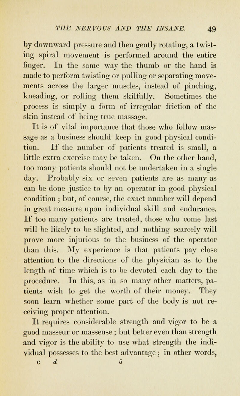 by downward pressure and then gently rotating, a twist- ing spiral movement is performed around the entire finger. In the same way the thumb or the hand is made to perform twisting or pulling or separating move- ments across the larger muscles, instead of pinching, kneading, or rolling them skilfully. Sometimes the process is simply a form of irregular friction of the skin instead of being true massage. It is of vital importance that those who follow mas- sage as a business should keep in good physical condi- tion. If the number of patients treated is small, a little extra exercise may be taken. On the other hand, too many patients should not be undertaken in a single day. Probably six or seven patients are as many as can be done justice to by an operator in good physical condition ; but, of course, the exact number will depend in great measure upon individual skill and endurance. If too many patients are treated, those who come last will be likely to be slighted, and nothing scarcely will prove more injurious to the business of the operator than this. My experience is that patients pay close attention to the directions of the physician as to the length of time which is to be devoted each day to the procedure. In this, as in so many other matters, pa- tients wish to get the worth of their money. They soon learn whether some part of the body is not re- ceiving proper attention. It requires considerable strength and vigor to be a good masseur or masseuse ; but better even than strength and vigor is the ability to use what strength the indi- vidual possesses to the best advantage; in other words,