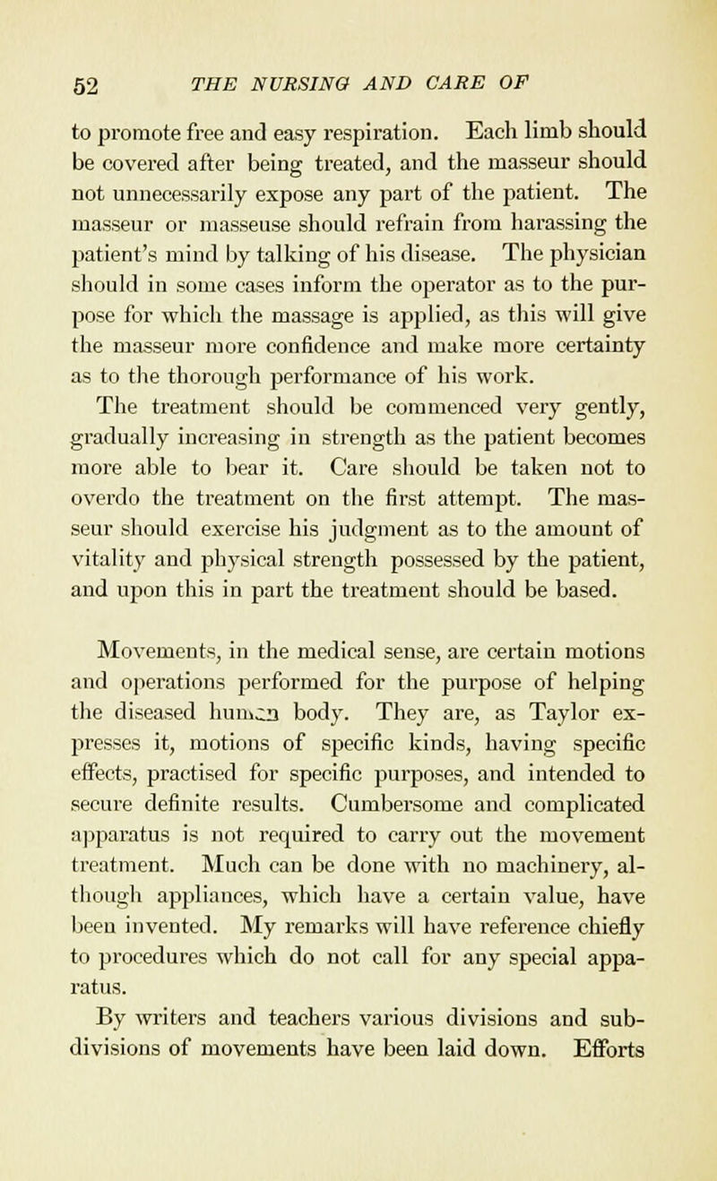 to promote free and easy respiration. Each limb should be covered after being treated, and the masseur should not unnecessarily expose any part of the patient. The masseur or masseuse should refrain from harassing the patient's mind by talking of his disease. The physician should in some cases inform the operator as to the pur- pose for which the massage is applied, as this will give the masseur more confidence and make more certainty as to the thorough performance of his work. The treatment should be commenced very gently, gradually increasing in strength as the patient becomes more able to bear it. Care should be taken not to overdo the treatment on the first attempt. The mas- seur should exercise his judgment as to the amount of vitality and physical strength possessed by the patient, and upon this in part the treatment should be based. Movements, in the medical sense, are certain motions and operations performed for the purpose of helping the diseased humcn body. They are, as Taylor ex- presses it, motions of specific kinds, having specific effects, practised for specific purposes, and intended to secure definite results. Cumbersome and complicated apparatus is not required to carry out the movement treatment. Much can be done with no machinery, al- though appliances, which have a certain value, have beeu invented. My remarks will have reference chiefly to procedures which do not call for any special appa- ratus. By writers and teachers various divisions and sub- divisions of movements have been laid down. Efforts