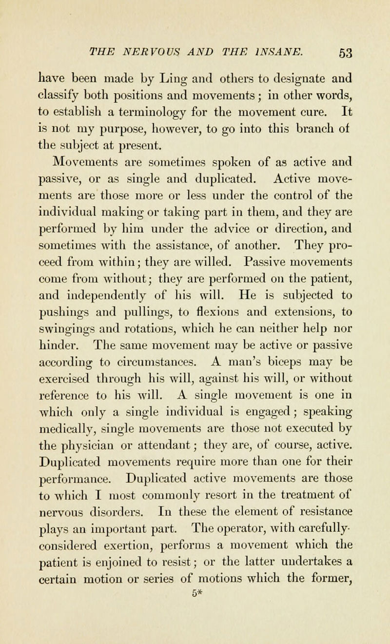 have been made by Ling and others to designate and classify both positions and movements ; in other words, to establish a terminology for the movement cure. It is not my purpose, however, to go into this branch ot the subject at present. Movements are sometimes spoken of as active and passive, or as single and duplicated. Active move- ments are those more or less under the control of the individual making or taking part in them, and they are performed by him under the advice or direction, and sometimes with the assistance, of another. They pro- ceed from within; they are willed. Passive movements come from without; they are performed on the patient, and independently of his will. He is subjected to pushings and pullings, to flexions and extensions, to swingings and rotations, which he can neither help nor hinder. The same movement may be active or passive according to circumstances. A man's biceps may be exercised through his will, against his will, or without reference to his will. A single movement is one in which only a single individual is engaged; speaking medically, single movements are those not executed by the physician or attendant; they are, of course, active. Duplicated movements require more than one for their performance. Duplicated active movements are those to which I most commonly resort in the treatment of nervous disorders. In these the element of resistance plays an important part. The operator, with carefully- considered exertion, performs a movement which the patient is enjoined to resist; or the latter undertakes a certain motion or series of motions which the former,