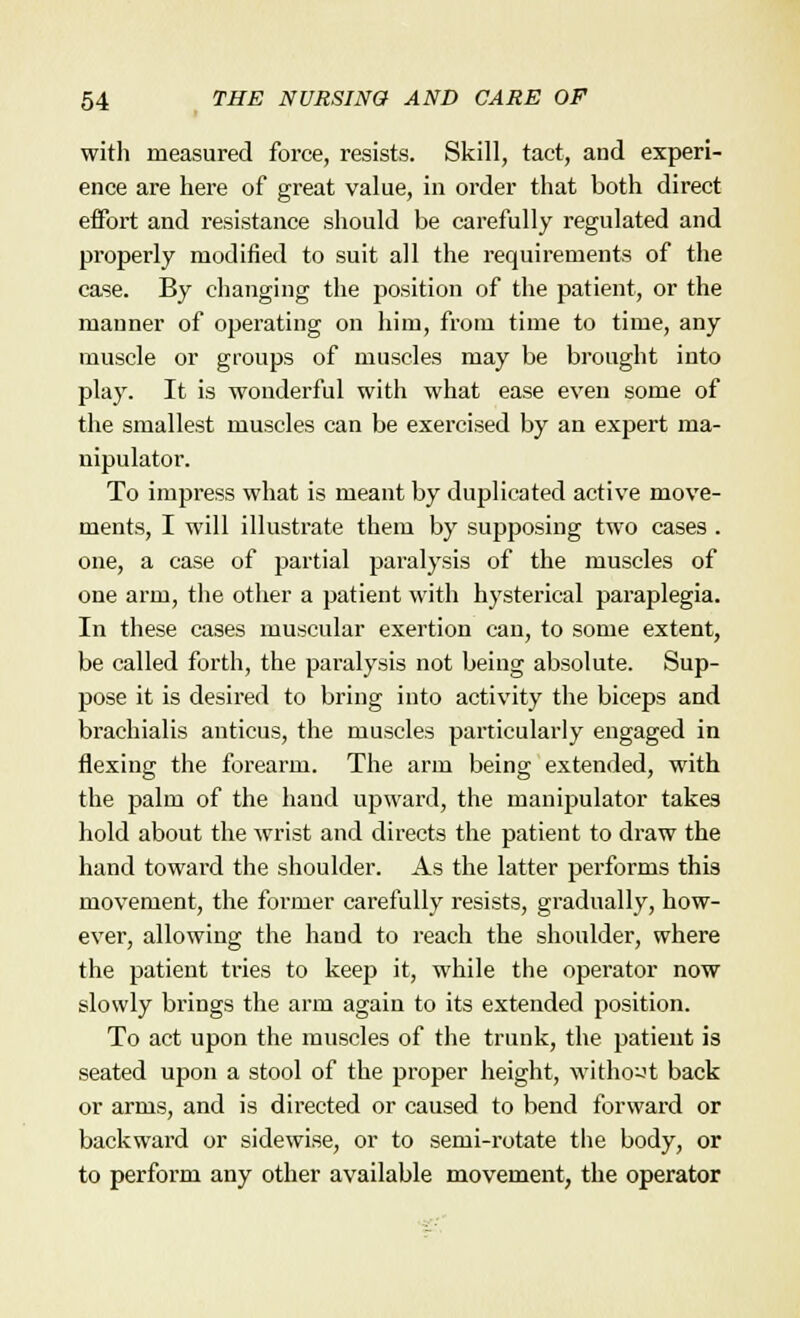 with measured force, resists. Skill, tact, and experi- ence are here of great value, in order that both direct etfort and resistance should be carefully regulated and properly modified to suit all the requirements of the case. By changing the position of the patient, or the manner of operating on him, from time to time, any muscle or groups of muscles may be brought into play. It is wonderful with what ease even some of the smallest muscles can be exercised by an expert ma- nipulator. To impress what is meant by duplicated active move- ments, I will illustrate them by supposing two cases . one, a case of partial paralysis of the muscles of one arm, the other a patient with hysterical paraplegia. In these cases muscular exertion can, to some extent, be called forth, the paralysis not being absolute. Sup- pose it is desired to bring into activity the biceps and brachialis anticus, the muscles particularly engaged in flexing the forearm. The arm being extended, with the palm of the hand upward, the manipulator takes hold about the wrist and directs the patient to draw the hand toward the shoulder. As the latter performs this movement, the former carefully resists, gradually, how- ever, allowing the haud to reach the shoulder, where the patient tries to keep it, while the operator now slowly brings the arm again to its extended position. To act upon the muscles of the trunk, the patient is seated upon a stool of the proper height, without back or arms, and is directed or caused to bend forward or backward or sidewise, or to semi-rotate the body, or to perform any other available movement, the operator